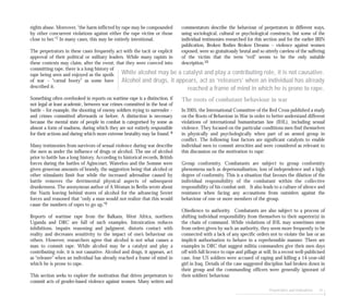 Perpetrators and motivations 41
commentators describe the behaviour of perpetrators in different ways,
using sociological, cultural or psychological constructs, but some of the
individual testimonies researched for this section and for the earlier IRIN
publication, Broken Bodies Broken Dreams – violence against women
exposed, were so gratuitously brutal and so utterly careless of the suffering
of the victim that the term “evil” seems to be the only suitable
description.10
The roots of combatant behaviour in war
In 2005, the International Committee of the Red Cross published a study
on the Roots of Behaviour in War in order to better understand different
violations of international humanitarian law (IHL), including sexual
violence. They focused on the particular conditions men find themselves
in physically and psychologically when part of an armed group in
conflict. The following four factors are significant catalysts to enable
individual men to commit atrocities and were considered as relevant to
this discussion on the motivation to rape:
Group conformity. Combatants are subject to group conformity
phenomena such as depersonalisation, loss of independence and a high
degree of conformity. This is a situation that favours the dilution of the
individual responsibility of the combatant within the collective
responsibility of his combat unit. It also leads to a culture of silence and
resistance when facing any accusations from outsiders against the
behaviour of one or more members of the group.
Obedience to authority. Combatants are also subject to a process of
shifting individual responsibility from themselves to their superior(s) in
the chain of command. While violations of IHL may sometimes stem
from orders given by such an authority, they seem more frequently to be
connected with a lack of any specific orders not to violate the law or an
implicit authorisation to behave in a reprehensible manner. There are
examples in DRC that suggest militia commanders give their men days
off with full licence to rape and pillage at will. In a recent well-publicised
case, four US soldiers were accused of raping and killing a 14-year-old
girl in Iraq. Details of the case suggested discipline had broken down in
their group and the commanding officers were generally ignorant of
their soldiers’ behaviour.
rights abuse. Moreover, “the harm inflicted by rape may be compounded
by other concurrent violations against either the rape victim or those
close to her.”7 In many cases, this may be entirely intentional.
The perpetrators in these cases frequently act with the tacit or explicit
approval of their political or military leaders. While many rapists in
these contexts may claim, after the event, that they were coerced into
committing rape, there is a long history of
rape being seen and enjoyed as the spoils
of war – “carnal booty” as some have
described it.
Something often overlooked in reports on wartime rape is a distinction, if
not legal at least academic, between war crimes committed in the heat of
battle – for example, the shooting of enemy soldiers trying to surrender –
and crimes committed afterwards or before. A distinction is necessary
because the mental state of people in combat is categorised by some as
almost a form of madness, during which they are not entirely responsible
for their actions and during which more extreme brutality may be found. 8
Many testimonies from survivors of sexual violence during war describe
the men as under the influence of drugs or alcohol. The use of alcohol
prior to battle has a long history. According to historical records, British
forces during the battles of Agincourt, Waterloo and the Somme were
given generous amounts of brandy, the suggestion being that alcohol or
other stimulants limit fear while the increased adrenaline caused by
battle removes the detrimental physical aspects of subsequent
drunkenness. The anonymous author of A Woman in Berlin wrote about
the Nazis leaving behind stores of alcohol for the advancing Soviet
forces and reasoned that “only a man would not realize that this would
cause the numbers of rapes to go up.”9
Reports of wartime rape from the Balkans, West Africa, northern
Uganda and DRC are full of such examples. Intoxication reduces
inhibitions, impairs reasoning and judgment, distorts contact with
reality and decreases sensitivity to the impact of one’s behaviour on
others. However, researchers agree that alcohol is not what causes a
man to commit rape. While alcohol may be a catalyst and play a
contributing role, it is not causative. Alcohol and drugs, it appears, act
as “releaser” when an individual has already reached a frame of mind in
which he is prone to rape.
This section seeks to explore the motivation that drives perpetrators to
commit acts of gender-based violence against women. Many writers and
While alcohol may be a catalyst and play a contributing role, it is not causative.
Alcohol and drugs, it appears, act as ‘releasers’ when an individual has already
reached a frame of mind in which he is prone to rape.
 