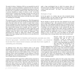 42 Perpetrators and motivations
The spiral of violence. Violations of IHL are not generally the work of
sick, sadistic or irrational individuals. Combatants who have taken part
in hostilities and been subjected to humiliation and trauma are prone, in
the short term, to perpetrate violations of IHL. Often they are victims,
or perceive themselves as victims, of violence as well. It has been
reported that in Colombia and Guatemala conscripts were often forced
to rape people – sometimes their own family members – as a means to
break down their natural moral resistance and make them more capable
of committing acts of brutality.
The progressive nature of moral disengagement. Moral disengagement
is not only a gradual process but also one that determines behaviour that
draws from past actions the force needed to sustain future actions.
Psycho-sociologists have shown that group norms change progressively
and that behaviour towards the victims evolves. What would once have
been inconceivable becomes first acceptable and then normal.11 In
Men, Militarism, and UN Peacekeeping, the author argued that sexual
exploitation and abuse started to become more acceptable in Somalia as
Canadian troops lost faith in their reasons for deployment. They
dehumanised the Somalis by calling them “skinnies” and gradually
began to hate them, making it easier for them to act in ways they never
would at home.12
An additional factor, often seen in Western armies, is the group
machismo that evolves in close-knit combat units in which sexual as
well as combat performance is highly prized, similar in manner to sports
teams. During the first and second conflicts in Iraq, US troops were
frequently shown violent pornography by their superiors to increase
their aggression. Cases of gang rape by Western troops seem to have
been strongly influenced by group pressure. 13
Combat motivation studies suggest that a soldier’s primary motivation is
related to loyalty to his immediate comrades and a considerable fear of
being shown up in front of them. Thus rape is also governed by the
norms and values created by the military institution. For groups of
testosterone-charged young men who have been removed from the
constraints of normal society – and, importantly, who have already
made a huge psychological leap in which the greatest taboo of
functional society, the killing of another human, is no longer taboo, but
a point of pride and reward – the “lesser” crime rape becomes more
acceptable.
Ideologies of rape
In the last quarter of a century, rape per se has occasioned intense
ideological debate, not only within the legal system but within the
feminist and human rights movements as well.
Recent attempts to prevent rape have been informed by the social
science explanation of rape – also commonly referred to as the feminist
theory of rape. This explanation holds that rape is an attempt by men to
dominate and control women and that the motivation to rape has little,
if anything, to do with sexual desire. It also contends that rape only
occurs when males are taught by their culture, directly or indirectly, to
rape. When adapted to explain rape in war or by uniformed groups this
approach favours the explanation of rape in war as a weapon, tool,
strategy or tactic. In some cases, such as the Balkan war and Darfur,
western Sudan, there is strong evidence that it has been used as such.
Research studies that pre-empted the
conclusion that rape in war is not
principally a sexual act include those
conducted in the 1970s by A. Nicholas
Groth, a clinical psychologist and author of
Men Who Rape: The Psychology of the
Offender.14 His research with rape
offenders suggested that all sexual assault is an act of aggression, power
or sadism regardless of the gender or age of the victim or the assailant.
Neither sexual desire nor sexual deprivation is the primary motivating
force behind sexual assault. It is not about sexual gratification, but rather
a sexual aggressor using somebody else as a means of expressing their
own power and control. His interpretation of his findings was that
generally rape is a distortion of human sexuality. It is “sexuality in the
service of nonsexual needs”.
Groth categorises (peacetime) rapists into three groups: those whose
primary motivation is power; those who are expressing and discharging
anger and rage; and, finally, those who rape for sadistic reasons, where
aggression and sexuality are fused. Perhaps, in the special conditions of
war and conflict where armed men have extraordinary power over
civilians, and where there is an expectation of impunity for their actions,
It has been reported that in Colombia and Guatemala conscripts were often
forced to rape people – sometimes their own family members – as a means to
break down their natural moral resistance and make them more capable of
committing acts of brutality.
 