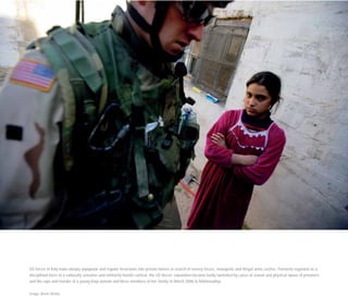 US forces in Iraq make deeply unpopular and regular incursions into private homes in search of enemy forces, insurgents and illegal arms caches. Formerly regarded as a
disciplined force in a culturally sensitive and militarily hostile context, the US forces’ reputation became badly tarnished by cases of sexual and physical abuse of prisoners
and the rape and murder of a young Iraqi woman and three members of her family in March 2006 in Mahmoudiya.
Image: Brent Stirton
 