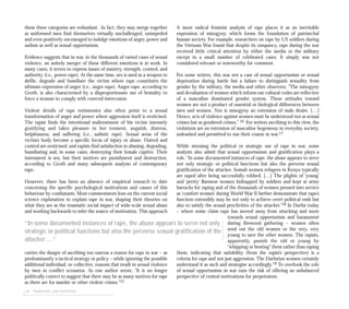 these three categories are redundant. In fact, they may merge together
as uniformed men find themselves virtually unchallenged, unimpeded
and even positively encouraged to indulge emotions of anger, power and
sadism as well as sexual opportunism.
Evidence suggests that in war, in the thousands of varied cases of sexual
violence, an unholy merger of these different emotions is at work. In
many cases, it serves to express issues of mastery, strength, control, and
authority (i.e., power rape). At the same time, sex is used as a weapon to
defile, degrade and humiliate the victim where rape constitutes the
ultimate expression of anger (i.e., anger rape). Anger rape, according to
Groth, is also characterised by a disproportionate use of brutality to
force a woman to comply with coerced intercourse.
Violent details of rape testimonies also often point to a sexual
transformation of anger and power where aggression itself is eroticised.
The rapist finds the intentional maltreatment of his victim intensely
gratifying and takes pleasure in her torment, anguish, distress,
helplessness, and suffering (i.e., sadistic rape). Sexual areas of the
victim’s body become a specific focus of injury or abuse. Hatred and
control are eroticised, and rapists find satisfaction in abusing, degrading,
humiliating and, in some cases, destroying their female captive. Their
instrument is sex, but their motives are punishment and destruction,
according to Groth and many subsequent analysts of contemporary
rape.
However, there has been an absence of empirical research to date
concerning the specific psychological motivations and causes of this
behaviour by combatants. Most commentators lean on the current social
science explanation to explain rape in war, shaping their theories on
what they see as the traumatic social impact of wide-scale sexual abuse
and working backwards to infer the source of motivation. This approach
carries the danger of ascribing too narrow a reason for rape in war – as
predominantly a tactical strategy or policy – while ignoring the possible
additional individual, or collective, reasons that result in sexual violence
by men in conflict scenarios. As one author wrote, “It is no longer
politically correct to suggest that there may be as many motives for rape
as there are for murder or other violent crimes.”15
44 Perpetrators and motivations
A more radical feminist analysis of rape places it as an inevitable
expression of misogyny, which forms the foundation of patriarchal
human society. For example, researchers on rape by US soldiers during
the Vietnam War found that despite its rampancy, rape during the war
received little critical attention by either the media or the military
except in a small number of celebrated cases. It simply was not
considered relevant or noteworthy for comment.
For some writers, this was not a case of sexual opportunism or sexual
deprivation during battle but a failure to distinguish sexuality from
gender by the military, the media and other observers. ”The misogyny
and devaluation of women which inform our cultural codes are reflective
of a masculine dominated gender system. These attitudes toward
women are not a product of essential or biological differences between
men and women. Nor is misogyny an extension of male desire. […]
Hence, acts of violence against women must be understood not as sexual
crimes but as gendered crimes.” 16 For writers ascribing to this view, the
violations are an extension of masculine hegemony in everyday society,
unleashed and permitted to run their course in war.17
While stressing the political or strategic use of rape in war, some
analysts also admit that sexual opportunism and gratification plays a
role. “In some documented instances of rape, the abuse appears to serve
not only strategic or political functions but also the perverse sexual
gratification of the attacker. Somali women refugees in Kenya typically
are raped after being successfully robbed. […] The plights of ‘young’
and ‘pretty’ Burmese women kidnapped by soldiers and kept at army
barracks for raping and of the thousands of women pressed into service
as ‘comfort women’ during World War II further demonstrate that rape’s
function ostensibly may be not only to achieve overt political ends but
also to satisfy the sexual proclivities of the attacker.”18 In Darfur today
– where some claim rape has moved away from attacking and more
towards sexual opportunism and harassment
during firewood gathering – women often
send out the old women or the very, very
young to save the other women. The rapists,
apparently, punish the old or young by
“whipping or beating” them rather than raping
them, indicating that suitability (from the rapist’s perspective) is a
criteria for rape and not just aggression. The Darfurian women certainly
understand it as such and strategise accordingly.19 To overlook the role
of sexual opportunism in war runs the risk of offering an unbalanced
perspective of central motivations for perpetrators.
“In some documented instances of rape, the abuse appears to serve not only
strategic or political functions but also the perverse sexual gratification of the
attacker ...”
 