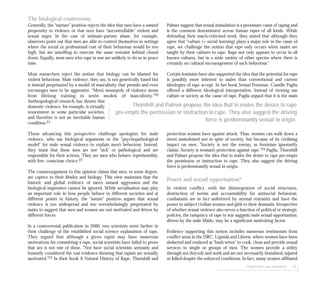 Perpetrators and motivations 45
The biological controversy
Generally, the “nurture” position rejects the idea that men have a natural
propensity to violence or that men have “uncontrollable” violent and
sexual urges. In the case of intimate-partner abuse, for example,
observers point out that men are able to control themselves in settings
where the social or professional cost of their behaviour would be too
high, but are unwilling to exercise the same restraint behind closed
doors. Equally, most men who rape in war are unlikely to do so in peace
time.
Most researchers reject the notion that biology can be blamed for
violent behaviour. Male violence, they say, is not genetically based but
is instead perpetuated by a model of masculinity that permits and even
encourages men to be aggressive. “Men’s monopoly of violence stems
from lifelong training in sexist models of masculinity.”20
Anthropological research has shown that
domestic violence, for example, is virtually
nonexistent in some particular societies,
and therefore is not an inevitable human
condition.21
Those advancing this perspective challenge apologists for male
violence, who use biological arguments or the “psychopathological
model” for male sexual violence to explain men’s behaviour. Instead,
they insist that these men are not “sick” or pathological and are
responsible for their actions. They are men who behave reprehensibly,
with free, conscious choice.22
The counterargument to this opinion claims that men, to some degree,
are captive to their libidos and biology. This view maintains that the
historic and global evidence of men’s natural aggression and the
biological imperative cannot be ignored. While socialisation may play
an important role in how people behave in different societies and at
different points in history, the “nature” position argues that sexual
violence is too widespread and too overwhelmingly perpetrated by
males to suggest that men and women are not motivated and driven by
different forces.
In a controversial publication in 2000, two scientists went further in
their challenge of the established social science explanation of rape.
They argued that although a given rapist may have numerous
motivations for committing a rape, social scientists have failed to prove
that sex is not one of these. ”Nor have social scientists seriously and
honestly considered the vast evidence showing that rapists are sexually
motivated.”23 In their book A Natural History of Rape, Thornhill and
Palmer suggest that sexual stimulation is a proximate cause of raping and
is the common denominator across human rapes of all kinds. While
defending their much-criticised work, they stated that although they
agree that “culture (= social learning) plays a major role in the cause of
rape, we challenge the notion that rape only occurs when males are
taught by their cultures to rape. Rape not only appears to occur in all
known cultures, but in a wide variety of other species where there is
certainly no cultural encouragement of such behaviour.”
Certain feminists have also supported the idea that the potential for rape
is possibly more inherent to males than conventional and current
ideologies of rape accept. In her book Sexual Personae, Camille Paglia
offered a different ideological interpretation. Instead of viewing our
culture or society as the cause of rape, Paglia argued that it is the main
protection women have against attack. Thus, women can walk down a
street unmolested not in spite of society, but because of its civilising
impact on men. “Society is not the enemy, as feminism ignorantly
claims. Society is woman’s protection against rape.”24 Paglia, Thornhill
and Palmer propose the idea that in males the desire to rape pre-empts
the permission or instruction to rape. They also suggest the driving
force is predominantly sexual in origin.
Power and sexual opportunism?
In violent conflict, with the disintegration of social structures,
destruction of norms and accountability for antisocial behaviour,
combatants are in fact unfettered by normal restraints and have the
power to subject civilian women and girls to their demands. Irrespective
of whether sexual violence also serves a function of political or strategic
policies, the rampancy of rape in war suggests male sexual opportunism;
driven by the male libido, may be a significant motivating factor.
Evidence supporting this notion includes numerous testimonies from
conflict areas in the DRC, Uganda and Liberia, where women have been
abducted and enslaved as “bush wives” to cook, clean and provide sexual
services to single or groups of men. The women provide a utility
through sex (forced) and work and are not necessarily brutalised, injured
or killed despite the enforced conditions. In fact, many women affiliated
Thornhill and Palmer propose the idea that in males the desire to rape
pre-empts the permission or instruction to rape. They also suggest the driving
force is predominantly sexual in origin.
 