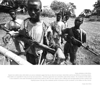 Young combatants in West Africa.
Reports from conflicts where child soldiers are used as combatants suggest that they are often the most brutal, violent killers and the most effective at terrorising civilians.
Child soldiers are responsible for many acts of rape and sexual torture – sometimes against their own communities and/or family members. The recruitment of child soldiers
is now considered a crime under international law and the Rome Statute of 1998. The issue, however, poses a difficult social and legal problem for those seeking to end
impunity because of the age of the combatants and the circumstances of their recruitment, as the children are often coerced.
Images: Brent Stirton
 