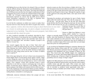 48 Perpetrators and motivations
with fighting forces are often the last to be released, if they are released
at all, by militaries during the disarmament and demobilisation process
(DDR) because of their value to the group. This leads their being left
out of DDR processes and often has very negative ramifications for their
reintegration into society, let alone the continued denial of their rights.
In 2005, the US-based nongovernmental organisation Refugees
International expressed its concern that the DDR process allowed
former Interhamwe combatants in the DRC to repatriate their
Congolese “bush wives” with them to Rwanda.25
In so far that the combatants can abduct new women to replace those
they have tired of or those that may have died or escaped, these women
are often considered expendable and manifestly objectified by their
captors. This, however, is not always the case. In northern Uganda, the
LRA second-in-command, Vincent Otti reportedly burnt down the
village of an absconded “wife” and killed a number of people in his
efforts to “recover” her.
New research suggests that the value of these “bush wives” and
abductees to rebels and armed groups may have been underestimated.
Dyan Mazurana has written about forced impregnation in northern
Uganda that could make a case for the rebels’ intention to hold sexual
control over these young women and the value, to rebels, of children
born in captivity.26
Most of the rapes during the civil war in Sierra Leone documented by
Human Rights Watch occurred during attacks against a hamlet, village
or town. During the course of the attack, the victims were most often
abducted and forced to become sexual partners or “wives” to their rebel
captors. Once captured, victims often described trying to attach
themselves to one rebel as a means to avoid gang rape, to be given a
degree of protection and be subjected to less hardship. They often
became pregnant, had children and remained with the rebels for years.27
This is also reminiscent of the anonymous diarist’s accounts of Berlin at
the end of the World War II, when women attached themselves to high-
ranking Russian commanders to avoid gang rape.
Additionally, numerous testimonies indicate that younger and more
attractive women are often, but not always, at higher risk of rape. “The
view that physical attractiveness influences risk factors is consistent with
women at the ages of peak attractiveness (late teens and early twenties)
being the most frequent victims of rape. Although the majority of rapes
involve pubescent and young adult females, some rapes involve other
victims.”28
Discussing the prevalence and motivation for rape in Darfur, human
rights worker Jane Lindrio Alao said, “They take the young ones – leave
the old ones – and rape them. When we ask why they think these
people did this, they’ll say that during the actual rape, the man said that
maybe he did it because she was a Fur. [a Darfurian ethnic group] […]
Sometimes because they accuse them of
supporting rebels. Sometimes because
they just want to.”29
Women in flight from fighting or terror
during conflict, whether in a camp for
refugees or internally displaced people or when crossing international
borders, often find themselves in situations where they are forced to
trust certain authorities for their protection. These women are often
vulnerable to sexual attacks by perpetrators who may be indifferent to
the ethnic or political origins of the women under their care and simply
abuse their power for sexual gratification.
A case involving the Bangladeshi Rohingyas community illustrates the
plight facing countless women under the “care” of males in authority.
The Burmese government maintained that the Rohingyas were illegal
immigrants from Bangladesh and never belonged in Burma the first
place. They forced more than 200,000 refugees into neighbouring
Bangladesh. An October 1993 Human Rights Watch report detailed the
abuse, including rape, of Burmese refugees by Bangladeshi military and
paramilitary forces in charge of refugee camps.30
Equally in the DRC during the civil wars of the late 1990s, when different
rebel groups and different national armies crisscrossed the eastern regions,
countless women and girls were raped. Often women were raped
numerous times by different passing armies in an atmosphere of what can
only be described as predatory sexual opportunism rather than a
systematic strategy to humiliate and victimise “enemy” civilian females.
A normal aspect of war?
In his recent book Berlin: The Downfall, historian Anthony Beevor
Once captured, victims often described trying to attach themselves to one rebel
as a means to avoid gang rape, be given a degree of protection and be
subjected to less hardship. They often became pregnant, had children and
remained with the rebels for years.
 
