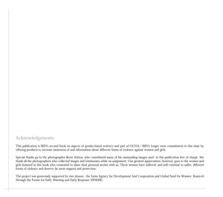 Acknowledgements
This publication is IRIN’s second book on aspects of gender-based violence and part of OCHA / IRIN’s longer term commitment to this issue by
offering products to increase awareness of and information about different forms of violence against women and girls.
Special thanks go to the photographer Brent Stirton, who contributed many of his outstanding images used in this publication free of charge. We
thank all the photographers who collected images and testimonies while on assignment. Our greatest appreciation, however, goes to the women and
girls featured in this book who consented to share their personal stories with us. These women have suffered, and will continue to suffer, different
forms of violence and deserve far more support and protection.
The project was generously supported by two donors : the Swiss Agency for Development And Cooperation and Global Fund for Women financed
through the Forum for Early Warning and Early Response (FEWER).
 