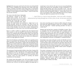Perpetrators and motivations 49
highlighted the mass rapes carried out by the Soviet army during World
War II. Beevor established that advancing Soviet troops raped large
numbers of Russian and Polish women being held in concentration
camps, Russian women who were returning to Russia during the advance
on Berlin, as well as millions of German civilians – crimes for which they
have become notorious.
The extent of the Red Army’s “indiscipline
and depravity” emerged as the author
studied Soviet archives. He has since
declared that details of the Soviet soldiers’
behaviour have forced him to revise his
view of human, specifically male, nature,
whether the sexual violence was sanctioned at higher level or not.
Having previously rejected the extremist’s view that all men are
potential rapists, Beevor said he was forced to conclude “that if there is
a lack of army discipline, most men with a weapon, dehumanised by
living through two or three years of war, do become potential rapists.”
Beevor is careful to qualify any suggestion that what happened from
1944 onwards is in any way typical of male behaviour in peacetime.
However, he considered that the indiscriminate nature of the rapes that
continued during and after the end of the war in USSR-occupied areas
“completely undermined the notion that the soldiers were using rape as
a form of revenge against the Germans.
”By the time the Russians reached Berlin, soldiers were regarding women
almost as carnal booty; they felt because they were liberating Europe
they could behave as they pleased.”31 What is also interesting here is the
different way in which women and children were treated by the Russian
soldiers. There are numerous stories of the kindness of Russians towards
small children that contrast dramatically with the horrific gang rapes of
even old women in Beevor’s book.32
The anonymous German journalist in Berlin, whose diary of spring 1945
was republished in 2005, described the Soviet raping spree following
their takeover of the city. The Russians in A Woman in Berlin: Eight
Weeks in the Conquered City clearly regarded sex as war booty, not as
a weapon. Some even made gestures of courtship and offered
remuneration for their pleasure.
The feminist Susan Brownmiller in her 1975 book Against Our Will
documented how rape had been used as a weapon to destroy morale in
all known wars. However, her study also suggested that gang rape is a
normal aspect of war and men who rape in war are not psychopaths but
ordinary men thrown into extraordinary, all-male circumstances.33 It
appears that like looting, rape is also a by-product of war – men who
would not normally enter shops and private homes to take souvenirs and
ship them home find themselves doing so – women almost seem to be
seen as an extension of this, further objectified and not seen as human
beings with rights but as property there for the taking.
One writer researching rape by American soldiers during the Vietnam
War found that raping Vietnamese women was, according to soldiers
that were interviewed “standard operating procedure” for those on
combat duty.34
Wartime rape has long been a question of discipline in armies. This is
an assumption that most battle-hardened and/or brutalised soldiers,
removed from access to the usual outlets for sexual frustration, are
potential rapists and therefore have to be controlled. In the absence of
a particular military strategy, rape tends to be more common amongst
armies/armed groups that lack discipline or operate in small groups with
more independence and lower accountability to command structures.
Interestingly, many armies until quite recently used officially sanctioned
brothels, some of which travelled with the army. Even today, many
Central and West African rebel groups have had their “bush wives”/sex
slaves accompany them close to areas of combat. The German army in
World War II used army brothels extensively, as did the Japanese, who
enslaved and coerced more than 200,000 “comfort women” throughout
different military stations in Asia.
The greater contemporary interest and awareness of rape in war may
account for increased data on the scale and scope of the violations, but
the nature of modern warfare is also a contributing factor. While
classical interstate wars were capable of producing appalling levels of
sexual violence throughout history, the newer predominance of
intrastate warfare tends to be fought in and amongst the civilian
population, therefore making rape or sexual violence (and other
atrocities against civilians) more likely.
“...that if there is a lack of army discipline, most men with a weapon,
dehumanised by living through two or three years of war, do become potential
rapists.”
 