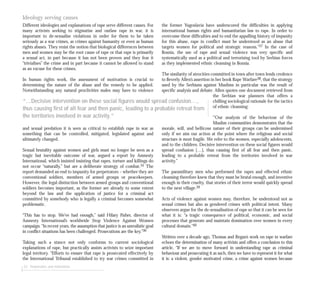 Ideology serving causes
Different ideologies and explanations of rape serve different causes. For
many activists seeking to stigmatise and outlaw rape in war, it is
important to de-sexualise violations in order for them to be taken
seriously as a war crimes, as crimes against humanity or even as human
rights abuses. They resist the notion that biological differences between
men and women may be the root cause of rape or that rape is primarily
a sexual act, in part because it has not been proven and they fear it
“trivialises” the crime and in part because it cannot be allowed to stand
as an excuse for these crimes.
In human rights work, the assessment of motivation is crucial to
determining the nature of the abuse and the remedy to be applied.
Notwithstanding any natural proclivities males may have to violence
and sexual predation it is seen as critical to establish rape in war as
something that can be controlled, mitigated, legislated against and
ultimately changed.
Sexual brutality against women and girls must no longer be seen as a
tragic but inevitable outcome of war, argued a report by Amnesty
International, which insisted insisting that rapes, torture and killings do
not occur “naturally,” but are a deliberate strategy of combat.35 The
report demanded an end to impunity for perpetrators – whether they are
conventional soldiers, members of armed groups or peacekeepers.
However, the legal distinction between armed groups and conventional
soldiers becomes important, as the former are already to some extent
beyond the law and the application of justice for a criminal act
committed by somebody who is legally a criminal becomes somewhat
problematic.
“This has to stop. We’ve had enough,” said Hilary Fisher, director of
Amnesty International’s worldwide Stop Violence Against Women
campaign. “In recent years, the assumption that justice is an unrealistic goal
in conflict situations has been challenged. Prosecutions are the key.”36
Taking such a stance not only conforms to current sociological
explanations of rape, but practically assists activists to seize important
legal territory. “Efforts to ensure that rape is prosecuted effectively by
the International Tribunal established to try war crimes committed in
52 Perpetrators and motivations
the former Yugoslavia have underscored the difficulties in applying
international human rights and humanitarian law to rape. In order to
overcome these difficulties and to end the appalling history of impunity
for this abuse, rape in conflict must be understood as an abuse that
targets women for political and strategic reasons.”37 In the case of
Bosnia, the use of rape and sexual violence was very specific and
systematically used as a political and terrorising tool by Serbian forces
as they implemented ethnic cleansing in Bosnia.
The similarity of atrocities committed in town after town lends credence
to Beverly Allen’s assertion in her book Rape Warfare38, that the strategy
used by the Serbians against Muslims in particular was the result of
specific analysis and debate. Allen quotes one document retrieved from
the Serbian war planners that offers a
chilling sociological rationale for the tactics
of ethnic cleansing:
‘”Our analysis of the behaviour of the
Muslim communities demonstrates that the
morale, will, and bellicose nature of their groups can be undermined
only if we aim our action at the point where the religious and social
structure is most fragile. We refer to the women, especially adolescents,
and to the children. Decisive intervention on these social figures would
spread confusion […], thus causing first of all fear and then panic,
leading to a probable retreat from the territories involved in war
activity.”
The paramilitary men who performed the rapes and effected ethnic
cleansing therefore knew that they must be brutal enough, and inventive
enough in their cruelty, that stories of their terror would quickly spread
to the next village.39
Acts of violence against women may, therefore, be understood not as
sexual crimes but also as gendered crimes with political intent. Many
observers argue for the de-sexualisation of rape so that it can be seen for
what it is: “a tragic consequence of political, economic, and social
processes that generate and maintain domination over women in every
cultural domain.”40
Written over a decade ago, Thomas and Regan’s work on rape in warfare
echoes the determination of many activists and offers a conclusion to this
article, “If we are to move forward in understanding rape as criminal
behaviour and prosecuting it as such, then we have to represent it for what
it is: a violent, gender motivated crime, a crime against women because
“...Decisive intervention on these social figures would spread confusion…,
thus causing first of all fear and then panic, leading to a probable retreat from
the territories involved in war activity.”
 