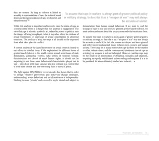 Perpetrators and motivations 53
they are women. As long as violence is linked to
sexuality in representations of rape, the realm of sexual
desire and its representations will also be distorted and
misunderstood.”41
While this analysis is important and serves to raise the status of rape as
a serious crime there is a danger that this analysis is exaggerated. The
view that rape is almost a symbolic act, related to power or politics, runs
the danger of being overplayed, when it may also, often, be a release of
sexual frustrations or snatching of sexual opportunism in abnormal
situations. The analysis of why men rape at all should not be separated
from what takes place in conflict.
A correct analysis of the causal motivation for sexual crimes is central to
our efforts to combat them. If the explanation for different forms of
gender-based violence in the world centres around sexist issues of male
domination, patriarchal control, false senses of women’s honour,
discrimination and denial of equal human rights, it should not be
surprising to see these same behavioural characteristics played out in
war. – played out with more violence and less restraint in a context that
is both more violent and less restraining than in times of peace.
The fight against HIV/AIDS in recent decades has shown that in order
to design effective prevention and behaviour-change strategies,
understanding sexual behaviour and social motivation is indispensable.
Nothing is more “private” and covered in myth, denial and subject to
denunciation than human sexual behaviour. If we want to end the
scourge of rape in war and work to prevent gender-based violence, we
must understand more about the perpetrators and what motivates them.
To assume that rape in warfare is always part of greater political policy
or military strategy, to describe it as a “weapon of war” may not always
be accurate or useful if, in fact, the reasons are deeper and more general
and reflect more fundamental issues between men, women and human
society. There may be as many motives for rape as there are for murder
or other violent crimes, and the contemporary dominant view of rape as
a strategy or weapon is not unchallenged. However, wartime rape may
be the result of an intersection of dynamics, scenarios and situations,
requiring an equally multifaceted understanding and response if it is to
be punished, let alone ultimately curbed and reduced. ■
To assume that rape in warfare is always part of greater political policy
or military strategy, to describe it as a “weapon of war” may not always
be accurate or useful.
 