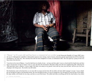 “Marni “ is 23 years old and has been a commercial sex worker in the Democratic Republic of Congo (DRC) since
she was 14. Although she would like to find another means to earn a living, a lack of money, education and job opportunities has left her believing
prostitution is “my only way”. She currently lives with her three daughters in Goma, in northeastern DRC. She was raped by a group of men two
days before this interview.
“I was born in the town of Bukavu. I was the third born in a family of nine – six boys and three girls. I went to school until the fourth form and then
had to stop because we had no money. I was 11 years old when the Interhamwe [Rwandan militia who fled into neighbouring DRC following the
1994 genocide] came to Bukavu. It was at night. My father was asleep in my parents’ room with my nine-year-old sister, and the rest of us were
sleeping in the living room. My mother was still awake.
The Interhamwe came in the back door, so we were able to escape out the front. But my father and sister didn’t manage to escape. I was so afraid.
We ran through the night to the Rwandan border. We went through the bush, as it was too dangerous to go through the towns because of the militia.
We slept outside at the border for two days, and then we went back home. The militia had taken everything and left the dead bodies of my father
54 Perpetrators and motivations
Marni’sstory
 