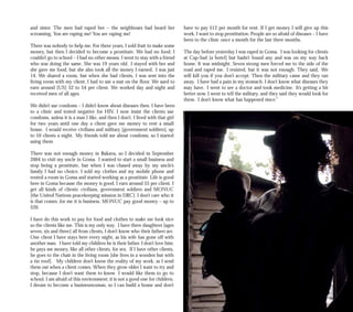 and sister. The men had raped her – the neighbours had heard her
screaming, You are raping me! You are raping me!
There was nobody to help me. For three years, I sold fruit to make some
money, but then I decided to become a prostitute. We had no food; I
couldn’t go to school – I had no other means. I went to stay with a friend
who was doing the same. She was 19 years old. I stayed with her and
she gave me food, but she also took all the money I earned. I was just
14. We shared a room, but when she had clients, I was sent into the
living room with my client. I had to use a mat on the floor. We used to
earn around [US] $2 to $4 per client. We worked day and night and
received men of all ages.
We didn’t use condoms – I didn’t know about diseases then. I have been
to a clinic and tested negative for HIV. I now insist the clients use
condoms, unless it is a man I like, and then I don’t. I lived with that girl
for two years until one day a client gave me money to rent a small
house. I would receive civilians and military [government soldiers], up
to 10 clients a night. My friends told me about condoms, so I started
using them.
There was not enough money in Bukavu, so I decided in September
2004 to visit my uncle in Goma. I wanted to start a small business and
stop being a prostitute, but when I was chased away by my uncle’s
family I had no choice. I sold my clothes and my mobile phone and
rented a room in Goma and started working as a prostitute. Life is good
here in Goma because the money is good. I earn around $5 per client. I
get all kinds of clients: civilians, government soldiers and MONUC
[the United Nations peacekeeping mission in DRC]. I don’t care who it
is that comes; for me it is business. MONUC pay good money – up to
$20.
I have do this work to pay for food and clothes to make me look nice
so the clients like me. This is my only way. I have three daughters [ages
seven, six and three] all from clients, I don’t know who their fathers are.
One client I have stays here every night, as his wife has gone off with
another man. I have told my children he is their father. I don’t love him;
he pays me money, like all other clients, for sex. If I have other clients,
he goes to the chair in the living room [she lives in a wooden hut with
a tin roof]. My children don’t know the reality of my work, as I send
them out when a client comes. When they grow older I want to try and
stop, because I don’t want them to know. I would like them to go to
school. I am afraid of this environment; it is not a good one for children.
I dream to become a businesswoman, so I can build a house and don’t
have to pay $12 per month for rent. If I get money I will give up this
work. I want to stop prostitution. People are so afraid of diseases – I have
been to the clinic once a month for the last three months.
The day before yesterday I was raped in Goma. I was looking for clients
at Cap-Sud [a hotel] but hadn’t found any and was on my way back
home. It was midnight. Seven strong men forced me to the side of the
road and raped me. I resisted, but it was not enough. They said, We
will kill you if you don’t accept. Then the military came and they ran
away. I have had a pain in my stomach. I don’t know what diseases they
may have. I went to see a doctor and took medicine. It’s getting a bit
better now. I went to tell the military, and they said they would look for
them. I don’t know what has happened since.”
 