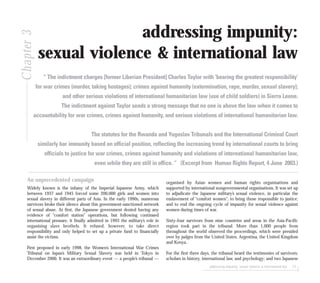 addressing impunity: sexual violence & international law 57
addressing impunity:
sexual violence & international law
“ The indictment charges [former Liberian President] Charles Taylor with ‘bearing the greatest responsibility’
for war crimes (murder, taking hostages); crimes against humanity (extermination, rape, murder, sexual slavery);
and other serious violations of international humanitarian law (use of child soldiers) in Sierra Leone.
The indictment against Taylor sends a strong message that no one is above the law when it comes to
accountability for war crimes, crimes against humanity, and serious violations of international humanitarian law.
The statutes for the Rwanda and Yugoslav Tribunals and the International Criminal Court
similarly bar immunity based on official position, reflecting the increasing trend by international courts to bring
officials to justice for war crimes, crimes against humanity and violations of international humanitarian law,
even while they are still in office. “ (Excerpt from Human Rights Report, 4 June 2003.)
Chapter3
An unprecedented campaign
Widely known is the infamy of the Imperial Japanese Army, which
between 1937 and 1945 forced some 200,000 girls and women into
sexual slavery in different parts of Asia. In the early 1990s, numerous
survivors broke their silence about this government-sanctioned network
of sexual abuse. At first, the Japanese government denied having any
evidence of “comfort station” operations, but following continued
international pressure, it finally admitted in 1993 the military’s role in
organising slave brothels. It refused, however, to take direct
responsibility and only helped to set up a private fund to financially
assist the victims.
First proposed in early 1998, the Women’s International War Crimes
Tribunal on Japan’s Military Sexual Slavery was held in Tokyo in
December 2000. It was an extraordinary event — a people’s tribunal —
organised by Asian women and human rights organisations and
supported by international nongovernmental organisations. It was set up
to adjudicate the Japanese military’s sexual violence, in particular the
enslavement of “comfort women”; to bring those responsible to justice;
and to end the ongoing cycle of impunity for sexual violence against
women during times of war.
Sixty-four survivors from nine countries and areas in the Asia-Pacific
region took part in the tribunal. More than 1,000 people from
throughout the world observed the proceedings, which were presided
over by judges from the United States, Argentina, the United Kingdom
and Kenya.
For the first three days, the tribunal heard the testimonies of survivors;
scholars in history, international law, and psychology; and two Japanese
 
