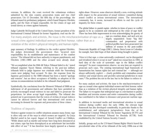 veterans. In addition, the court received the voluminous evidence
submitted by the nine country prosecution teams and two chief
prosecutors. On 12 December, the fifth day of the proceedings, the
tribunal issued its preliminary judgment, which found Emperor Hirohito
guilty, and the State of Japan responsible, for the crimes of rape and
sexual slavery as crimes against humanity.
Judge Gabrielle McDonald of the United States, former president of the
International Criminal Tribunal for former Yugoslavia, read out the 50-
page summary of findings. In addition to the verdict against Hirohito,
the judges determined the government then “incurred state
responsibility for its establishment and maintenance of the comfort
system.” The tribunal did not have authority to impose punishments, and
Hirohito (1901-1989) and the other accused were already dead.
“We accomplished what the l946-48 Tokyo Tribunal failed to do,” stated
tribunal organiser Yayori Matsui, referring to the post-war military
tribunals held to judge Japanese war criminals while the Nuremburg
courts were judging Nazi accused. To date, the response from the
Japanese government to the 2000 tribunal has been a muted “apology
and remorse”, but no direct acceptance of liability or adoption of the
various recommendations included in the tribunal’s final judgment.
Symbolically, the conclusions from the Women’s Tribunal of 2000 are an
indictment of all governments and militaries that have permitted or
actively encouraged sexual violence in war and failed to prosecute the
perpetrators, let alone accept legal responsibility. The tribunal also
pointed out to governments that the voices of victims of sexual violence
cannot be silenced forever and that international civil society is
increasing its demand for exposure and prosecution of these crimes.
Tradition of impunity
Violence against women in conflict situations assumes many forms; rape
is often only one of the ways in which women are targeted. As Graça
Machel noted in her report, Impact of Armed Conflict on Children,
“While abuses such as murder and torture have long been denounced as
war crimes, rape has been downplayed as an unfortunate but inevitable
side effect of war.”1 It has therefore been largely ignored as a human
rights abuse. However, some observers identify a new, evolving attitude
with respect to the prosecution of sexual violence committed during
armed conflict as serious international crimes. The international
community has, it seems, increased its efforts to end the cycle of
impunity for these crimes.
The global failure to punish rapists whether in times of peace or conflict
appears to be as consistent and widespread as the crime of rape itself.
There has been little improvement in even acknowledging the gravity of
rape as a wartime abuse, and such acts are
largely unpunished. Some “big fish”
commanders and perpetrators with
political profiles have been prosecuted, but
millions of women in the post-conflict
Democratic Republic of Congo (DRC), Liberia, Sierra Leone or Colombia,
for example, have faint hope of their abusers being brought to justice.
“How is it that rape, a crime universally condemned, can be disregarded
and trivialized when it occurs in war?” asked two researchers in 1994, as
hard data of the scale of systematic rape in the Balkan conflict
emerged.2 As most commentators observe, no new laws are required to
prosecute such cases. The existing international legal framework of
humanitarian law, human rights law and criminal law — although not
always sufficiently explicit — clearly prohibits and criminalises sexual
violence and sexual slavery and provides universal jurisdiction in most
cases.3 The problem lies not in the law, but in the failure to enforce it.
For many analysts and activists, the issue is the mischaracterisation of
rape as a sexual crime against individual women and their honour, rather
than as a violation of the victim’s physical integrity and human rights.
The failure to recognise that widespread rape is a mechanism to punish,
humiliate and terrorise women and entire communities during conflict
has contributed to the failure to denounce and prosecute wartime rape.
In addition to increased media and international attention to sexual
violence during conflict since the early 1990s, the relevant legal
framework has also developed considerably, in particular thanks to the
establishment and subsequent jurisprudence from the ad hoc
International Criminal Tribunal for the former Yugoslavia (ICTY) and
the International Criminal Tribunal for Rwanda (ICTR), both
established by the United Nations Security Council.
Initially, groups such as the US-based Human Rights Watch feared the
precedential value of the ad hoc tribunals of the early 1990s was at risk
For many analysts and activists, the issue is the mischaracterisation of rape as a
sexual crime against individual women and their honour, rather than as a
violation of the victim’s physical integrity and human rights.
58 addressing impunity: sexual violence & international law
 