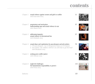 Chapter 1 sexual violence against women and girls in conflict
with Francoise’s story
11
Chapter 2 perpetrators and motivation:
understanding rape and sexual violence in war
with Marni’s story
37
Chapter 3 addressing impunity:
sexual violence & international law
with Kibakuli’s story
57
Chapter 4 sexual abuse and exploitation by peacekeepers and aid workers
1. UN peacekeepers: “one of the greatest stains on UN history”
2. aid workers: “the children will have sex with him to get the food”
with Elizabeth’s story
79
Chapter 5 seeking post-conflict justice
with Helena’s story
95
Chapter 6 neglected challenges:
the humanitarian responsibility to protect
with Pewa’s story
113
Endnotes 127
contents
 