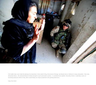 A US soldier takes cover inside the doorway of an Iraqi home. In the context of Iraq, the presence of foreign, non-Muslim forces is offensive to many communities. Their entry
into private homes – the protected domain of women and girls in such conservative societies – is considered unacceptable. Insecurity at home is reportedly a source of
increasing anxiety for women in Iraq, where sexual attacks are rising in proportion to the growing lawlessness.
Image: Brent Stirton
 