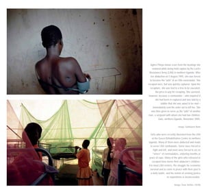 Agnes Piloya shows scars from the beatings she
endured while being held captive by the Lord’s
Resistance Army (LRA) in northern Uganda. After
her abduction on 5 August 1995, she was forced
to become the "wife" of an LRA commander. She
escaped once, but was quickly captured. Upon her
recapture, she was tied to a tree to be executed,
the price to pay for escaping. She survived,
however, because a commander – who inquired if
she had been re-captured and was told by a
soldier that she was about to be shot –
immediately sent the order not to kill her. She
was then given to serve as the "wife" of another
man, a sergeant with whom she had two children.
Gulu, northern Uganda, November 2005.
Image: Guillaume Bonn
Girls who were recently liberated from the LRA
at the Gusco Rehabilitation Centre in northern
Uganda. Many of them were abducted and made
to serve LRA combatants. Some were forced to
fight and kill, and most were forced to act as
“wives” of commanders, enduring months or
years of rape. Many of the girls who released or
escaped have borne their abductor’s children.
For most LRA victims, the struggle for economic
survival and to come to peace with their past is
a daily battle, and the notion of seeking justice
or reparations is inconceivable.
Image: Sven Torfinn / OCHA
 