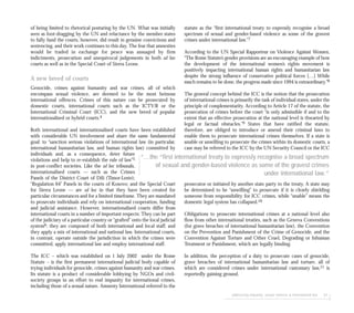 addressing impunity: sexual violence & international law 61
statute as the “first international treaty to expressly recognise a broad
spectrum of sexual and gender-based violence as some of the gravest
crimes under international law.”7
According to the UN Special Rapporteur on Violence Against Women,
“The Rome Statute’s gender provisions are an encouraging example of how
the development of the international women’s rights movement is
positively impacting international human rights and humanitarian law
despite the strong influence of conservative political forces […] While
much remains to be done, the progress made since 1994 is extraordinary.”8
The general concept behind the ICC is the notion that the prosecution
of international crimes is primarily the task of individual states, under the
principle of complementarity. According to Article 17 of the statute, the
prosecution of crimes before the court “is only admissible if and to the
extent that an effective prosecution at the national level is thwarted by
legal or factual obstacles.”9 States that have ratified the statute,
therefore, are obliged to introduce or amend their criminal laws to
enable them to prosecute international crimes themselves. If a state is
unable or unwilling to prosecute the crimes within its domestic courts, a
case may be referred to the ICC by the UN Security Council or the ICC
prosecutor or initiated by another state party to the treaty. A state may
be determined to be “unwilling” to prosecute if it is clearly shielding
someone from responsibility for ICC crimes, while “unable” means the
domestic legal system has collapsed.10
Obligations to prosecute international crimes at a national level also
flow from other international treaties, such as the Geneva Conventions
(for grave breaches of international humanitarian law), the Convention
on the Prevention and Punishment of the Crime of Genocide, and the
Convention Against Torture and Other Cruel, Degrading or Inhuman
Treatment or Punishment, which are legally binding.
In addition, the perception of a duty to prosecute cases of genocide,
grave breaches of international humanitarian law and torture, all of
which are considered crimes under international customary law,11 is
reportedly gaining ground.
of being limited to rhetorical posturing by the UN. What was initially
seen as foot-dragging by the UN and reluctance by the member states
to fully fund the courts, however, did result in genuine convictions and
sentencing, and their work continues to this day. The fear that amnesties
would be traded in exchange for peace was assuaged by firm
indictments, prosecution and unequivocal judgements in both ad hoc
courts as well as in the Special Court of Sierra Leone.
A new breed of courts
Genocide, crimes against humanity and war crimes, all of which
encompass sexual violence, are deemed to be the most heinous
international offences. Crimes of this nature can be prosecuted by
domestic courts, international courts such as the ICTY/R or the
International Criminal Court (ICC), and the new breed of popular
internationalised or hybrid courts.4
Both international and internationalised courts have been established
with considerable UN involvement and share the same fundamental
goal: to “sanction serious violations of international law (in particular,
international humanitarian law, and human rights law) committed by
individuals and, as a consequence, deter future
violations and help to re-establish the rule of law”5
in post-conflict societies. Like the ad hoc tribunals,
internationalised courts — such as the Crimes
Panels of the District Court of Dili (Timor-Leste);
“Regulation 64” Panels in the courts of Kosovo; and the Special Court
for Sierra Leone — are ad hoc in that they have been created for
particular circumstances and for a limited timeframe. They are mandated
to prosecute individuals and rely on international cooperation, funding
and judicial assistance. However, internationalised courts differ from
international courts in a number of important respects: They can be part
of the judiciary of a particular country or “grafted” onto the local judicial
system6; they are composed of both international and local staff; and
they apply a mix of international and national law. International courts,
in contrast, operate outside the jurisdiction in which the crimes were
committed, apply international law and employ international staff.
The ICC – which was established on 1 July 2002 under the Rome
Statute – is the first permanent international judicial body capable of
trying individuals for genocide, crimes against humanity and war crimes.
Its statute is a product of considerable lobbying by NGOs and civil-
society groups in an effort to end impunity for international crimes,
including those of a sexual nature. Amnesty International referred to the
“...the “first international treaty to expressly recognise a broad spectrum
of sexual and gender-based violence as some of the gravest crimes
under international law.”
 
