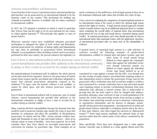62 addressing impunity: sexual violence & international law
National responsibilities and limitations
Grave breaches of the Geneva Conventions attract universal jurisdiction
and therefore can be prosecuted by an international tribunal or by the
domestic courts of any country. This mechanism for holding war
criminals accountable, however, is available only for crimes committed
in international conflicts.
In 1973, the UN adopted a resolution in which it noted in particular
that “[e]very State has the right to try its own nationals for war crimes
or crimes against humanity.”12 This principle also applies to cases of
sexual violence.
Wherever national courts have established adequate procedural
mechanisms to safeguard the rights of both victims and defendants,
national prosecutions for violations of human rights and humanitarian
law may often be preferable to prosecutions before international
tribunals. Local populations (often including victims) need to see justice
performed in their own country; the process enhances the legitimacy of
the national judiciary if performed well. In addition, the whole process
can be faster and far less expensive. However, the prosecution of violent
sexual crimes requires specific procedural and evidentiary safeguards to
ensure that national prosecutions adequately respond to the
violations.13 In many cases the forensic evidence is not available, or
cannot be relied upon, and also witness protection cannot be
guaranteed.
Even if there is international political will to prosecute cases of sexual
violence, current humanitarian law provides little authority to the
international community to oblige or force a state to account for its
conduct during an internal conflict.
Many countries fail their responsibilities because the domestic laws that
would be used to prosecute wartime rape classify the crime in ways that
minimise its seriousness and allow the possibility of discriminatory
prosecution. In Liberia and the DRC, vicious internal conflicts have
raged and thousands of cases of rape and sexual violence – often of an
extreme nature in terms of brutality – have been reported. Yet in both
countries there have been almost no successful prosecutions and
convictions for wartime (or peacetime) rape. These examples are as
much a testimony to the inefficiency of local legal systems as they are to
the dominant traditional male values that trivialise the crime of rape.
A key concern in evaluating the competence of national judicial systems to
try international crimes is the extent to which the national legal system
protects the rights of women. A legal system’s general approach towards
crimes of sexual violence may be an additional important factor to consider
when evaluating the overall utility of national rather than international
prosecutions for acts of rape and sexual slavery committed during armed
conflict. In national prosecutions, such cases should generally be tried as
international rather than municipal crimes, with the application, therefore,
of international procedural rules on issues such as the admissibility of
evidence.
A general survey of municipal legal systems in a wide selection of
countries revealed the following examples of gender-based
discrimination codified in criminal laws and justice systems: rape and
other forms of sexual assault being
defined as crimes against the community
rather than against the individual victim,
even though nonsexual assaults are
defined as crimes against the individual
victim; rape being defined as an act
committed by a man against a woman (not his wife), even though men
are also victims of sexual violence; procedural laws requiring women to
take independent action to initiate the prosecution of rape cases by the
prosecutor’s office; evidentiary laws that accord less weight to evidence
that is presented by a woman; evidentiary laws in rape and sexual assault
cases requiring women to provide corroborating testimony from men;
substantive laws allowing a married woman who is unsuccessful in
proving that she has been raped to then be charged with adultery;
provisions allowing a man convicted of rape to avoid punishment if he
marries the victim; laws preventing women from serving as judges or
fact-finders; laws restricting women’s access to abortions, contraception
or reproductive information; and the absence of adequate, gender-
specific witness-protection programmes – leaving survivors of sexual and
gender-based violence vulnerable to retaliatory attacks and at the mercy
of their male relatives, who often regard the survivors as “dishonoured
women”.14 Some legal systems emphasise the immoral status of rape
survivors rather than the violent nature of the offence committed by the
perpetrator.
More specifically, Peru’s laws once designated rape a crime against
honour; currently rape is defined as a crime against libertad sexual (the
Even if there is international political will to prosecute cases of sexual violence,
current humanitarian law provides little authority to the international community
to oblige or force a state to account for its conduct during an internal conflict.
 