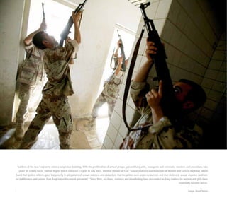 Soldiers of the new Iraqi army enter a suspicious building. With the proliferation of armed groups, paramilitary units, insurgents and criminals, murders and executions take
place on a daily basis. Human Rights Watch released a report in July 2003, entitled Climate of Fear: Sexual Violence and Abduction of Women and Girls in Baghdad, which
found that "police officers gave low priority to allegations of sexual violence and abduction, that the police were under-resourced, and that victims of sexual violence confront-
ed indifference and sexism from Iraqi law enforcement personnel." Since then, as chaos, violence and bloodletting have descended on Iraq, matters for women and girls have
reportedly become worse.
Image: Brent Stirton
 