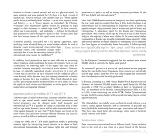 addressing impunity: sexual violence & international law 65
freedom to choose a sexual partner) and not as a physical assault. In
many countries and some parts of the US, there is no legal concept of
marital rape. Turkey’s criminal code classifies rape as a “felony against
public decency and family order” and not — as are other types of assault
and battery — as a “felony against an individual”. In Pakistan,
evidentiary laws discriminate against women by granting no legal
weight to their testimony in certain rape trials.15 In these contexts,
where rape is inaccurately – and insultingly — defined, the likelihood
that perpetrators will be brought to justice is slim. Women often find
that their honour, instead of the rapist’s crime, is on trial.
Whenever possible, concluded the UN’s special rapporteur, cases
involving claims of sexual slavery or sexual violence should be tried in
domestic courts as international crimes rather than
municipal crimes, with alternative charges under
municipal law in case the necessary elements of the
international crime cannot be established.16
In addition, local prosecutions may be more effective in preventing
future violations, while facilitating the return of victims to their pre-war
communities, by removing some of the stigma that may often be
attached, however improperly, to victims of sexual violence. However,
because of culturally maintained gender stereotypes, it is not self-
evident that all survivors of such violations will be willing or able to
come forward, either because they fear exposing themselves to further
stigma or because they fear retaliation. Thus, local tribunals in post-
conflict proceedings must be evaluated based on their ability to ensure
the rights of both victims and defendants to obtain justice before an
independent and impartial tribunal.17
Important judicial precedents ICTY and ICTR
Different types of sexual violence may constitute different crimes. Acts
such as rape, sexual assault, sexual slavery, forced prostitution and
forced pregnancy may be charged under both domestic and
international law.18 It is possible to charge an individual with a crime
such as rape under domestic law as well as under international law as a
crime against humanity or war crime.19 Both charges may focus on the
same events, but each crime contains different elements that must be
proven, as well as different evidential standards.
During the 1990s, the ICTY/R made significant strides in protecting
women’s rights by interpreting sexual violence as an abuse of both
international humanitarian law and human rights law and bringing
perpetrators to justice, as well as setting important precedents for the
ICC and hybrid and national courts.20
More than 20,000 Bosnian women are thought to have been raped during
the war. Most analysts consider that there is little doubt this figure is an
underestimate due to underreporting. In September 1992, a number of
reports emerged citing systematic rape of women and girls in Bosnia and
Herzegovina. A subsequent report by the Bosnia and Herzegovina
government cited evidence of the rape by Serbs of at least 13,000 women
and girls, the majority of whom were Muslim. In the conservative Muslim
communities of Bosnia, rape brought considerable shame upon the victim
and severely affected her future status in her community, so it is expected
that these figures are considerably lower than reality. A follow-up study
by the European Commission suggested that the numbers were around
20,000, which is currently the figure most quoted.
An estimated 1 percent to 4 percent of raped women became pregnant
during the wars in the former Yugoslavia. Some women were specifically
kept in “rape camps” until they were not only pregnant but beyond the
date that abortions could be safely performed.
In Rwanda, according to a 1996 Human Rights Watch Report on Sexual
Violence, an estimated 250,000 women were raped during the 100-day
genocide in 1994. The so-called “children of hate” or “pregnancies of
war” are numbered by the Rwanda National Population Office at 2,000
to 5,000. In one interesting case at the ICTR, Pauline Nyiramasuhuko
became the first woman charged with genocide and using rape as a crime
against humanity.
The tribunals have successfully prosecuted acts of sexual violence as war
crimes, crimes against humanity and as instruments of genocide and
have clarified the relationship between rape, persecution and torture.21
They have also found those who encourage, order, assist or facilitate
sexual violence to be liable.
International crimes
Rape contravenes international law at different levels. Sexual violation
rises to the level of a war crime or a grave breach of the Geneva
Some women were specifically kept in ‘rape camps’ until they were not
only pregnant but beyond the date that abortions can be safely
performed.
 