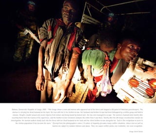 Bukavu, Democratic Republic of Congo, 2005. “This image shows a man and woman who appeared out of the forest and stopped a UN patrol of Pakistani peacekeepers. The
woman is carrying her dead husband on her back; the man with her is her brother-in-law. Her husband and brother-in-law had been kidnapped by a militia group and held to
ransom. Despite a bullet wound and severe injuries from torture and being bound by barbed wire, the two men managed to escape. The women’s husband died shortly after
reaching home from the trauma of his experience, and the brother-in-law remained catatonic the entire time I saw them. Shortly after the UN troops recorded their details for
investigation, the woman walked slowly back into the forest with her dead husband on her back and her silent brother-in-law alongside her. Such is the resignation to terror in
the civilian population it has become the norm.” (Excerpt from the photographer’s notes.) A culture of impunity pervades many conflict situations, where men as well as
women are subject to random violence and abuse. They can expect neither justice nor restitution, nor even recognition.
Image: Brent Stirton
 