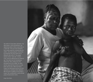 Two victims of sexual abuse and torture. The
older woman, a nurse by profession, was
abducted by rebels in Sierra Leone to live as
a "bush wife". The scar on her forehead is
from a bullet wound she sustained when the
soldiers, after gang-raping her, tortured her
by seeing how close they could come to
killing her with an AK-47. The younger
woman a former “bush wife” in Sierra
Leone, who was abducted from her family at
age 10 by rebels from the Revolutionary
United Front. After a killing spree that
decimated most of her village, the rebels
took her away with them to work as a cook,
porter and sex slave. When she tried to
escape, the rebels poured acid over her arm
and breast as a warning to other abductees.
After two years in captivity, she was able to
escape. She recently joined a small self-help
group of female torture victims.
Image: Brent Stirton
 