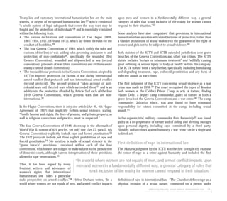upon men and women in a fundamentally different way, a general
category of rules that is not inclusive of the reality for women cannot
respond to their situation.”37
Some analysts have also complained that provisions in international
humanitarian law are often articulated in terms of protection, rather than
a blanket prohibition of sexual violence or the guarantee of the right of
women and girls not to be subject to sexual violence.38
Both statutes of the ICTY and ICTR extended jurisdiction over grave
breaches of the Geneva Conventions and other war crimes. The ICTY
statute includes “torture or inhumane treatment” and “willfully causing
great suffering or serious injury to body or health” within this category.
The ICTR statute went a step further, specifically including humiliating
and degrading treatment, rape, enforced prostitution and any form of
indecent assault as war crimes.
The first judgment of the ICTY concerning sexual violence as a war
crime was made in 1998.39 The court recognised the rapes of Bosnian
Serb women at the Celibici Prison Camp as acts of torture, finding
Hazim Delic, a deputy camp commander, guilty of torture as both a
grave breach of the Geneva Conventions and a war crime.40 The camp
commander, Zdravko Mucic, was also found to have command
responsibility for crimes committed at the camp, including sexual
assault.41
In the separate trial, military commander Anto Furundzija42 was found
guilty as a co-perpetrator of torture and of aiding and abetting outrages
upon personal dignity, including rape committed by a third party.
Notably, unlike crimes against humanity, a war crime can be a single and
isolated act.
First definition of rape in international law
The Akayesu judgment by the ICTR was the first to explicitly examine
the crime of rape as a crime against humanity and included the first
definition of rape in international law. “The Chamber defines rape as a
physical invasion of a sexual nature, committed on a person under
addressing impunity: sexual violence & international law 69
Treaty law and customary international humanitarian law are the main
sources, or origins of recognised humanitarian law,27 which consists of
“a whole system of legal safeguards that cover the way wars may be
fought and the protection of individuals”28 and is essentially contained
within the following texts:
• The various declarations and conventions of The Hague (1899,
1907, 1954, 1957, 1970 and 1973), which lay down the rules for the
conduct of hostilities.29
• The four Geneva Conventions of 1949, which codify the rules and
customs of the laws of war, adding rules governing assistance to and
protection of non-combatants30, specifically the wounded (first
Geneva Convention), wounded and shipwrecked at sea (second
convention), prisoners of war (third convention) and civilians under
enemy control (fourth convention).
• The two additional protocols to the Geneva Conventions adopted in
1977 to improve protection for victims of war during international
armed conflict (first protocol) and non-international armed conflict
(second protocol). The second protocol “takes account of anti-
colonial wars and the civil wars which succeeded them”31 and is an
addition to the protection afforded by Article 3 of each of the four
1949 Geneva Conventions, which governs wars that are non-
international.32
In the Hague Conventions, there is only one article (Art 46, 4th Hague
Agreement of 1907) that implicitly forbids sexual violence, stating,
“Family honour and rights, the lives of persons, and private property, as
well as religious convictions and practice, must be respected.”
The four Geneva Conventions of 1949, drawn up in the aftermath of
World War II, consist of 429 articles, yet only one (Art 27, para 2, 4th
Geneva Convention) explicitly forbids rape and forced prostitution.33
The 1977 protocols include just three explicit prohibitions of rape and
forced prostitution.34 No mention is made of sexual violence in the
“grave breach” provisions, contained within each of the four
conventions, which states are obliged to make subject to the jurisdiction
of domestic courts, although current interpretation of these provisions
allows for rape prosecutions.35
Thus, it has been argued by many
feminist writers and advocates of
women’s rights that international
humanitarian law “takes a particular
male perspective on armed conflict.”36 Helen Durham writes, “In a
world where women are not equals of men, and armed conflict impacts
“In a world where women are not equals of men, and armed conflict impacts upon
men and women in a fundamentally different way, a general category of rules that
is not inclusive of the reality for women cannot respond to their situation.”
 