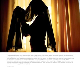 A young Iraqi woman puts on the veil for the first time as she comes of age and prepares to leave her home. However, the streets are dangerous. “After the American inva-
sion, local gangs began roaming Baghdad, snatching girls and women from the street. […] No one knows how many abducted women have never returned. As one Iraqi
police inspector testified, ‘Some gangs specialize in kidnapping girls, they sell them to Gulf countries. This happened before the war too, but now it is worse, they can get in
and out without passports.’ Others interviewed by Human Rights Watch argued that such trafficking in women had not occurred before the invasion. The US State
Department’s June 2005 report on the trafficking of women suggested that the extent of the problem in Iraq is ‘difficult to appropriately gauge’ under current chaotic circum-
stances, but cited an unknown number of Iraqi women and girls being sent to Yemen, Syria, Jordan, and Persian Gulf countries for sexual exploitation.” (Excerpt from The
Hidden War on Women in Iraq, by Ruth Rosen, July 2006.)
Image: Brent Stirton
 