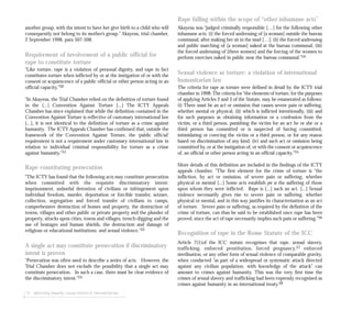 72 addressing impunity: sexual violence & international law
Rape falling within the scope of “other inhumane acts”
Akayesu was “judged criminally responsible […] for the following other
inhumane acts: (i) the forced undressing of [a woman] outside the bureau
communal, after making her sit in the mud […]; (ii) the forced undressing
and public marching of [a woman] naked at the bureau communal; (iii)
the forced undressing of [three women] and the forcing of the women to
perform exercises naked in public near the bureau communal.”54
Sexual violence as torture: a violation of international
humanitarian law
The criteria for rape as torture were defined in detail by the ICTY trial
chamber in 1998: The criteria for “the elements of torture, for the purposes
of applying Articles 2 and 3 of the Statute, may be enumerated as follows:
(i) There must be an act or omission that causes severe pain or suffering,
whether mental or physical, (ii) which is inflicted intentionally, (iii) and
for such purposes as obtaining information or a confession from the
victim, or a third person, punishing the victim for an act he or she or a
third person has committed or is suspected of having committed,
intimidating or coercing the victim or a third person, or for any reason
based on discrimination of any kind, (iv) and such act or omission being
committed by, or at the instigation of, or with the consent or acquiescence
of, an official or other person acting in an official capacity.”55
More details of this definition are included in the findings of the ICTY
appeals chamber. “The first element for the crime of torture is “the
infliction, by act or omission, of severe pain or suffering, whether
physical or mental [...] Some acts establish per se the suffering of those
upon whom they were inflicted. Rape is [...] such an act. [...] Sexual
violence necessarily gives rise to severe pain or suffering, whether
physical or mental, and in this way justifies its characterisation as an act
of torture. Severe pain or suffering, as required by the definition of the
crime of torture, can thus be said to be established once rape has been
proved, since the act of rape necessarily implies such pain or suffering.”56
Recognition of rape in the Rome Statute of the ICC
Article 7(1)of the ICC statute recognises that rape, sexual slavery,
trafficking, enforced prostitution, forced pregnancy,57 enforced
sterilisation, or any other form of sexual violence of comparable gravity,
when conducted “as part of a widespread or systematic attack directed
against any civilian population, with knowledge of the attack” can
amount to crimes against humanity. This was the very first time the
crimes of sexual slavery and trafficking had been expressly recognised as
crimes against humanity in an international treaty.58
another group, with the intent to have her give birth to a child who will
consequently not belong to its mother’s group.” Akayesu, trial chamber,
2 September 1998, para 507-508.
Requirement of involvement of a public official for
rape to constitute torture
“Like torture, rape is a violation of personal dignity, and rape in fact
constitutes torture when inflicted by or at the instigation of or with the
consent or acquiescence of a public official or other person acting in an
official capacity.”50
“In Akayesu, the Trial Chamber relied on the definition of torture found
in the [...] Convention Against Torture [...] The ICTY Appeals
Chamber has since explained that while the definition contained in the
Convention Against Torture is reflective of customary international law
[...], it is not identical to the definition of torture as a crime against
humanity. The ICTY Appeals Chamber has confirmed that, outside the
framework of the Convention Against Torture, the ‘public official’
requirement is not a requirement under customary international law in
relation to individual criminal responsibility for torture as a crime
against humanity.”51
Rape constituting persecution
“The ICTY has found that the following acts may constitute persecution
when committed with the requisite discriminatory intent:
imprisonment, unlawful detention of civilians or infringement upon
individual freedom, murder, deportation or forcible transfer, seizure,
collection, segregation and forced transfer of civilians to camps,
comprehensive destruction of homes and property, the destruction of
towns, villages and other public or private property and the plunder of
property, attacks upon cities, towns and villages, trench-digging and the
use of hostages and human shields, the destruction and damage of
religious or educational institutions, and sexual violence.”52
A single act may constitute persecution if discriminatory
intent is proven
“Persecution was often used to describe a series of acts. However, the
Trial Chamber does not exclude the possibility that a single act may
constitute persecution. In such a case, there must be clear evidence of
the discriminatory intent.”53
 