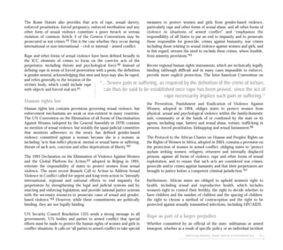 measures to protect women and girls from gender-based violence,
particularly rape and other forms of sexual abuse, and all other forms of
violence in situations of armed conflict” and “emphasises the
responsibility of all States to put an end to impunity and to prosecute
those responsible for genocide, crimes against humanity, war crimes
including those relating to sexual violence against women and girls, and
in this regard, stresses the need to exclude these crimes, where feasible,
from amnesty provisions.”65
Recent regional human rights instruments, which are technically legally
binding (although difficult and in many cases impossible to enforce),
provide more explicit protection. The Inter-American Convention on
the Prevention, Punishment and Eradication of Violence Against
Women, adopted in 1994, obliges states to protect women from
physical, sexual and psychological violence within the family/domestic
unit, community or at the hands of or condoned by the state or its
agents, including rape, battery and sexual abuse, torture, trafficking in
persons, forced prostitution, kidnapping and sexual harassment.66
The Protocol to the African Charter on Human and Peoples’ Rights on
the Rights of Women in Africa, adopted in 2003, contains a provision on
the protection of women in armed conflict, obliging states to “protect
asylum seeking women, refugees, returnees and internally displaced
persons, against all forms of violence, rape and other forms of sexual
exploitation, and to ensure that such acts are considered war crimes,
genocide and/or crimes against humanity and that their perpetrators are
brought to justice before a competent criminal jurisdiction.”67
Furthermore, African states are obliged to uphold women’s right to
health, including sexual and reproductive health, which includes
women’s right to control their fertility, the right to decide whether to
have children and the number of children and the spacing of children,
the right to choose a method of contraception and the right to be
protected against sexually transmitted infections, including HIV/AIDS.
Rape as part of a larger prejudice
Whether committed by an official of the state, militiaman or armed
insurgent, whether as a result of specific policy or an individual incident
addressing impunity: sexual violence & international law 73
The Rome Statute also provides that acts of rape, sexual slavery,
enforced prostitution, forced pregnancy, enforced sterilisation and any
other form of sexual violence constitute a grave breach or serious
violation of common Article 3 of the Geneva Conventions may be
prosecuted as war crimes.59 This is the case whether they occur during
international or non-international – civil or internal – armed conflict.
Rape and other forms of sexual violence have been defined broadly in
the ICC elements of crimes to focus on the coercive acts of the
perpetrator, including threats and psychological force.60 Instead of
defining rape in terms of forced penetration with a penis, the definition
is gender-neutral, acknowledging that men and boys may also be raped,
and refers generally to the invasion of the
victim’s body, which could include rape
with objects and forced oral sex.61
Human rights law
Human rights law contains provisions governing sexual violence, but
enforcement mechanisms are weak or non-existent in many countries.
The UN Convention on the Elimination of all Forms of Discrimination
Against Women (adopted by the General Assembly in 1979) contains
no mention of sexual violence, but notably the quasi-judicial committee
that monitors adherence to the treaty has defined gender-based
violence committed against a woman because she is a woman, as
including “acts that inflict physical, mental or sexual harm or suffering,
threats of such acts, coercion and other deprivations of liberty.”62
The 1993 Declaration on the Elimination of Violence Against Women
and the Global Platform for Action,63 adopted in Beijing in 1995,
reiterate the responsibility of states to protect women from sexual
violence. The more recent Brussels Call to Action to Address Sexual
Violence in Conflict called for urgent and long-term action to “intensify
international, regional and national efforts to end impunity for
perpetrators by strengthening the legal and judicial systems and by
enacting and enforcing legislation, and provide national justice systems
with the necessary resources to prosecute cases of sexual and gender-
based violence.”64 However, while these commitments are politically
binding, they are not legally binding.
UN Security Council Resolution 1325 sends a strong message to all
governments, UN bodies and parties to armed conflict that special
efforts must be made to protect the human rights of women and girls in
conflict situations. It calls on “all parties to armed conflict to take special
“...Severe pain or suffering, as required by the definition of the crime of torture,
can thus be said to be established once rape has been proved, since the act of
rape necessarily implies such pain or suffering.”
 