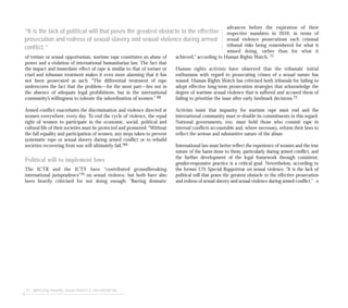 74 addressing impunity: sexual violence & international law
of torture or sexual opportunism, wartime rape constitutes an abuse of
power and a violation of international humanitarian law. The fact that
the impact and immediate effect of rape is similar to that of torture or
cruel and inhuman treatment makes it even more alarming that it has
not been prosecuted as such. “The differential treatment of rape
underscores the fact that the problem—for the most part—lies not in
the absence of adequate legal prohibitions, but in the international
community’s willingness to tolerate the subordination of women.” 68
Armed conflict exacerbates the discrimination and violence directed at
women everywhere, every day. To end the cycle of violence, the equal
right of women to participate in the economic, social, political and
cultural life of their societies must be protected and promoted. “Without
the full equality and participation of women, any steps taken to prevent
systematic rape or sexual slavery during armed conflict or to rebuild
societies recovering from war will ultimately fail.”69
Political will to implement laws
The ICTR and the ICTY have “contributed groundbreaking
international jurisprudence”70 on sexual violence, but both have also
been heavily criticised for not doing enough: “Barring dramatic
advances before the expiration of their
respective mandates in 2010, in terms of
sexual violence prosecutions each criminal
tribunal risks being remembered for what it
missed doing, rather than for what it
achieved,” according to Human Rights Watch. 71
Human rights activists have observed that the tribunals’ initial
enthusiasm with regard to prosecuting crimes of a sexual nature has
waned. Human Rights Watch has criticised both tribunals for failing to
adopt effective long-term prosecution strategies that acknowledge the
degree of wartime sexual violence that is suffered and accused them of
failing to prioritise the issue after early landmark decisions.72
Activists insist that impunity for wartime rape must end and the
international community must re-double its commitments in this regard.
National governments, too, must hold those who commit rape in
internal conflicts accountable and, where necessary, reform their laws to
reflect the serious and substantive nature of the abuse.
International law must better reflect the experience of women and the true
nature of the harm done to them, particularly during armed conflict, and
the further development of the legal framework through consistent,
gender-responsive practice is a critical goal. Nevertheless, according to
the former UN Special Rapporteur on sexual violence, “It is the lack of
political will that poses the greatest obstacle to the effective prosecution
and redress of sexual slavery and sexual violence during armed conflict.” ■
“It is the lack of political will that poses the greatest obstacle to the effective
prosecution and redress of sexual slavery and sexual violence during armed
conflict.”
 