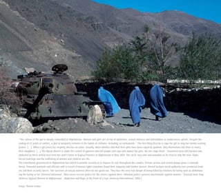 “The culture of the gun is deeply embedded in Afghanistan. Women and girls are at risk of abduction, sexual violence and intimidation as lawlessness spirals. Despite the
ending of 23 years of conflict, a glut of weaponry remains in the hands of civilians, including ex-combatants. ‘ The first thing they do is rape the girl to stop her family seeking
justice. […] When a girl loses her virginity she has no value. Usually, when families find that their girls have been raped by gunmen, they themselves ask them to marry
their daughters. […] The Nijrab district is under the control of gunmen who kill people and rape and abduct the girls. No one stops them.’ Seventeen-year-old Zarmina was
abducted by three armed men from her aunt’s home in Kapisa Province in Afghanistan in May 2004. Her uncle was shot and wounded as he tried to stop the men. Rape,
forced marriage and the trafficking of women and children are rife.
The transitional government in Afghanistan has failed to provide security or to impose its rule throughout the country. Private armies and armed groups pose a constant
threat. Powerful warlords and officials with a record of human rights violations flaunt their impunity with further abuses. Armed factions wield authority over provincial lead-
ers and their security forces. The survivors of sexual violence often do not speak out. They face the very real danger of being killed by relatives for being seen as dishonour-
ing the family or for ‘immoral behaviour’. Most never receive justice for the crimes against them. Informal justice systems discriminate against women.” (Excerpt from Stop
Violence Against Women in Afghanistan – Abduction and Rape at the Point of a Gun, Amnesty International, 2004.)
Image: Thomas Grabka
 