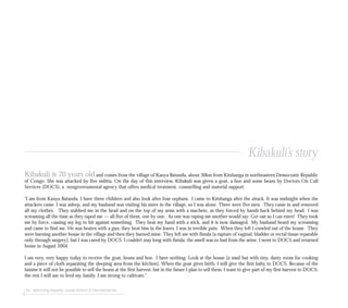 76 addressing impunity: sexual violence & international law
Kibakuli is 70 years old and comes from the village of Kanya Batundu, about 30km from Kitshanga in northeastern Democratic Republic
of Congo. She was attacked by five militia. On the day of this interview, Kibakuli was given a goat, a hoe and some beans by Doctors On Call
Services (DOCS), a nongovernmental agency that offers medical treatment, counselling and material support.
“I am from Kanya Batundu. I have three children and also look after four orphans. I came to Kitshanga after the attack. It was midnight when the
attackers came. I was asleep, and my husband was visiting his sister in the village, so I was alone. There were five men. They came in and removed
all my clothes. They stabbed me in the head and on the top of my arms with a machete, as they forced by hands back behind my head. I was
screaming all the time as they raped me — all five of them, one by one. As one was raping me another would say: Get out so I can enter! They took
me by force, causing my leg to hit against something. They beat my hand with a stick, and it is now damaged. My husband heard my screaming
and came to find me. He was beaten with a gun; they beat him in the knees. I was in terrible pain. When they left I crawled out of the house. They
were burning another house in the village and then they burned mine. They left me with fistula [a rupture of vaginal, bladder or rectal tissue reparable
only through surgery], but I was cured by DOCS. I couldn’t stay long with fistula, the smell was so bad from the urine. I went to DOCS and returned
home in August 2004.
I am very, very happy today to receive the goat, beans and hoe. I have nothing. Look at the house [a mud hut with tiny, dusty room for cooking
and a piece of cloth separating the sleeping area from the kitchen]. When the goat gives birth, I will give the first baby to DOCS. Because of the
famine it will not be possible to sell the beans at the first harvest, but in the future I plan to sell them. I want to give part of my first harvest to DOCS;
the rest I will use to feed my family. I am strong to cultivate.”
Kibakuli’s story
 