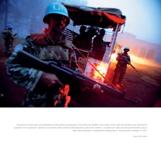 Allegations of sexual abuse and exploitation by United Nations peacekeepers in the Democratic Republic of the Congo, Liberia, Haiti and elsewhere have tarnished the
reputation of the organisation. Speakers at a December 2006 meeting at UN headquarters in New York outlined a "zero-tolerance" policy and discussed innovative ways to
fight sexual exploitation, including DNA sampling and an "anti-prostitution campaign" for 2007.
Image: Brent Stirton
 