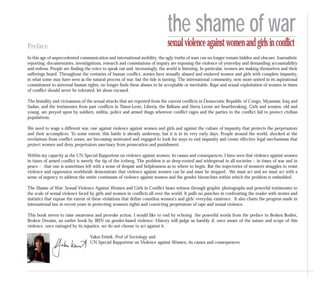 Preface
In this age of unprecedented communication and international mobility, the ugly truths of wars can no longer remain hidden and obscure. Journalistic
reporting, documentaries, investigations, research and commissions of inquiry are exposing the violence of yesterday and demanding accountability
and redress. People are finding the voice to speak out and, increasingly, the world is listening. In particular, women are making themselves and their
sufferings heard. Throughout the centuries of human conflict, armies have sexually abused and enslaved women and girls with complete impunity,
in what some may have seen as the natural process of war; but the tide is turning. The international community, now more united in its aspirational
commitment to universal human rights, no longer finds these abuses to be acceptable or inevitable. Rape and sexual exploitation of women in times
of conflict should never be tolerated, let alone excused.
The brutality and viciousness of the sexual attacks that are reported from the current conflicts in Democratic Republic of Congo, Myanmar, Iraq and
Sudan, and the testimonies from past conflicts in Timor-Leste, Liberia, the Balkans and Sierra Leone are heartbreaking. Girls and women, old and
young, are preyed upon by soldiers, militia, police and armed thugs wherever conflict rages and the parties to the conflict fail to protect civilian
populations.
We need to wage a different war, one against violence against women and girls and against the culture of impunity that protects the perpetuators
and their accomplices. To some extent, this battle is already underway, but it is in its very early days. People around the world, shocked at the
revelations from conflict zones, are becoming motivated and engaged to look for ways to end impunity and create effective legal mechanisms that
protect women and deny perpetrators sanctuary from prosecution and punishment.
Within my capacity as the UN Special Rapporteur on violence against women, its causes and consequences, I have seen that violence against women
in times of armed conflict is merely the tip of the iceberg. The problem is so deep-rooted and widespread in all societies – in times of war and in
peace – that one is sometimes left with a sense of despair and helplessness as to where to begin. But the trajectories of women’s struggles to resist
violence and oppression worldwide demonstrate that violence against women can be and must be stopped. We must act and we must act with a
sense of urgency to address the entire continuum of violence against women and the gender hierarchies within which the problem is embedded.
The Shame of War: Sexual Violence Against Women and Girls in Conflict bears witness through graphic photographs and powerful testimonies to
the scale of sexual violence faced by girls and women in conflicts all over the world. It pulls no punches in confronting the reader with stories and
statistics that expose the extent of these violations that define countless women's and girls' everyday existence. It also charts the progress made in
international law in recent years in protecting women’s rights and convicting perpetrators of rape and sexual violence.
This book serves to raise awareness and provoke action. I would like to end by echoing the powerful words from the preface to Broken Bodies,
Broken Dreams, an earlier book by IRIN on gender-based violence: History will judge us harshly if, once aware of the nature and scope of this
violence, once outraged by its injustice, we do not choose to act against it.
Yakın Ertürk, Prof of Sociology and
UN Special Rapporteur on Violence against Women, its causes and consequences
the shame of war
sexualviolenceagainstwomenandgirlsinconflict
 