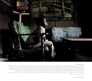 Helen, Bunia DRC.
“ BUNIA, Congo, Dec. 16 - In the corner of the tent where she says a soldier forced himself on her, Helen [pictured above], a frail fifth grader with big eyes and skinny legs,
remembers seeing a blue helmet. The United Nations peacekeeper who tore off her clothes had used a cup of milk to lure her close, she said in her high-pitched voice,
fidgeting as she spoke. It was her favorite drink, she said, but one her family could rarely afford. ‘I was so happy,’ she said. After she gulped it down, the foreign soldier
pulled Helen, a 12-year-old, into bed, she said. About an hour later, he gave her a dollar, put a finger to his lips and pushed her out of his tent, she said.”
(First part of a New York Times front-page article that exposed the story of sexual exploitation and rape by UN peacekeepers: In Congo War, Even Peacekeepers Add to Horror, by
Marc Lacey, 18 December 2004.)
Image by Guillaume Bonn
 