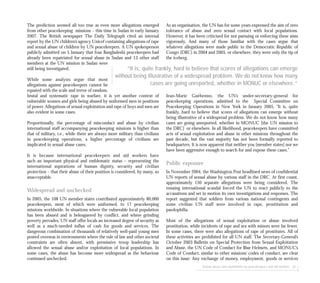 As an organisation, the UN has for some years expressed the aim of zero
tolerance of abuse and zero sexual contact with local populations.
However, it has been criticised for not pursuing or enforcing these aims
vigorously. And many of those familiar with the cases argue that
whatever allegations were made public in the Democratic Republic of
Congo (DRC) in 2004 and 2005, or elsewhere, they were only the tip of
the iceberg.
Jean-Marie Guéhenno, the UN’s under-secretary-general for
peacekeeping operations, admitted to the Special Committee on
Peacekeeping Operations in New York in January 2005, “It is, quite
frankly, hard to believe that scores of allegations can emerge without
being illustrative of a widespread problem. We do not know how many
cases are going unreported, whether in MONUC [the UN mission to
the DRC] or elsewhere. In all likelihood, peacekeepers have committed
acts of sexual exploitation and abuse in other missions throughout the
past decade, but the vast majority has not been formally reported to
headquarters. It is now apparent that neither you [member states] nor we
have been aggressive enough to search for and expose these cases.”
Public exposure
In November 2004, the Washington Post headlined news of confidential
UN reports of sexual abuse by various staff in the DRC. At first count,
approximately 150 separate allegations were being considered. The
ensuing international scandal forced the UN to react publicly to the
accusations and set in motion its own investigations and responses. The
report suggested that soldiers from various national contingents and
some civilian UN staff were involved in rape, prostitution and
paedophilia.
Most of the allegations of sexual exploitation or abuse involved
prostitution, while incidents of rape and sex with minors were far fewer.
In some cases, there were also allegations of rape of prostitutes. All of
these activities are prohibited for all UN staff. The Secretary-General’s
October 2003 Bulletin on Special Protection from Sexual Exploitation
and Abuse, the UN Code of Conduct for Blue Helmets, and MONUC’s
Code of Conduct, similar to other missions’ codes of conduct, are clear
on this issue: Any exchange of money, employment, goods or services
Sexual abuse and exploitation by peacekeepers and aid workers 81
The prediction seemed all too true as even more allegations emerged
from other peacekeeping missions – this time in Sudan in early January
2007. The British newspaper The Daily Telegraph cited an internal
report by the UN children’s agency Unicef containing allegations of rape
and sexual abuse of children by UN peacekeepers. A UN spokesperson
publicly admitted on 5 January that four Bangladeshi peacekeepers had
already been repatriated for sexual abuse in Sudan and 13 other staff
members at the UN mission in Sudan were
still being investigated.
While some analysts argue that most
allegations against peacekeepers cannot be
equated with the scale and terror of random,
brutal and systematic rape in warfare, it is yet another context of
vulnerable women and girls being abused by uniformed men in positions
of power. Allegations of sexual exploitation and rape of boys and men are
also evident in some cases.
Proportionally, the percentage of misconduct and abuse by civilian
international staff accompanying peacekeeping missions is higher than
that of military, i.e., while there are always more military than civilians
in peacekeeping operations, a higher percentage of civilians are
implicated in sexual abuse cases.
It is because international peacekeepers and aid workers have
such an important physical and emblematic status – representing the
international aspirations of human dignity, security and civilian
protection – that their abuse of their position is considered, by many, so
unacceptable.
Widespread and unchecked
In 2005, the 108 UN member states contributed approximately 80,000
peacekeepers, most of which were uniformed, to 17 peacekeeping
missions worldwide. In situations where the vulnerable local population
has been abused and is beleaguered by conflict, and where grinding
poverty pervades, UN staff offer locals an increased degree of security as
well as a much-needed influx of cash for goods and services. The
dangerous combination of thousands of relatively well-paid young men
posted overseas in environments where the rule of law and other societal
constraints are often absent, with permissive troop leadership has
allowed the sexual abuse and/or exploitation of local populations. In
some cases, the abuse has become more widespread as the behaviour
continued unchecked.
“It is, quite frankly, hard to believe that scores of allegations can emerge
without being illustrative of a widespread problem. We do not know how many
cases are going unreported, whether in MONUC or elsewhere.”
 