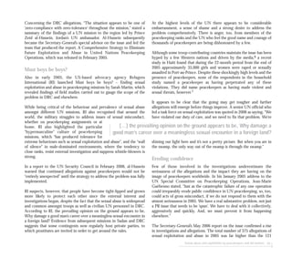 At the highest levels of the UN there appears to be considerable
embarrassment, a sense of shame and a strong desire to address the
problem comprehensively. There is anger, too, from members of the
peacekeeping ranks and the UN who feel the good name and courage of
thousands of peacekeepers are being dishonoured by a few.
Although some troop-contributing countries maintain the issue has been
hyped by a few Western nations and driven by the media,6 a recent
study in Haiti found that during the 22-month period from the end of
2005 approximately 35,000 girls and women were raped or sexually
assaulted in Port-au-Prince. Despite these shockingly high levels and the
presence of peacekeepers, none of the respondents in the household
study named a peacekeeper as having perpetrated any of these
violations. They did name peacekeepers as having made violent and
sexual threats, however.7
It appears to be clear that the going may get tougher and further
allegations will emerge before things improve. A senior UN official who
led a task force on sexual exploitation was quoted in 2006 as saying, “We
have violated our duty of care, and we need to fix that problem. We’re
shining our light here and it’s not a pretty picture. But when you are in
the swamp, the only way out of the swamp is through the swamp.”
Eroding confidence
Few of those involved in the investigations underestimate the
seriousness of the allegations and the impact they are having on the
image of peacekeepers worldwide. In his January 2005 address to the
UN Special Committee on Peacekeeping Operations, Jean-Marie
Guéhenno stated, “Just as the catastrophic failure of any one operation
could irreparably erode public confidence in UN peacekeeping, so, too,
could acts of gross misconduct, if we do not respond to them with the
utmost seriousness in 2005. We have a real substantive problem, not just
a PR issue that needs to be ‘spun’. We have to deal with it collectively,
aggressively and quickly. And, we must prevent it from happening
elsewhere.”
The Secretary-General’s May 2006 report on the issue confirmed a rise
in investigations and allegations. The total number of 375 allegations of
sexual exploitation and abuse in 2005 was far higher than the 121
Sexual abuse and exploitation by peacekeepers and aid workers 83
Concerning the DRC allegations, “The situation appears to be one of
‘zero-compliance with zero-tolerance’ throughout the mission,” stated a
summary of the findings of a UN mission to the region led by Prince
Zeid al-Hussein, Jordan’s UN ambassador. Al-Hussein subsequently
became the Secretary-General’s special advisor on the issue and led the
team that produced the report, A Comprehensive Strategy to Eliminate
Future Exploitation and Abuse in United Nations Peacekeeping
Operations, which was released in February 2005.
Must boys be boys?
Also in early 2005, the US-based advocacy agency Refugees
International (RI) launched Must boys be boys? – Ending sexual
exploitation and abuse in peacekeeping missions by Sarah Martin, which
revealed findings of field studies carried out to gauge the scope of the
problem in DRC and elsewhere.
While being critical of the behaviour and prevalence of sexual abuse
amongst different UN missions, RI also recognised that around the
world, the military struggles to address issues of sexual misconduct,
whether on peacekeeping assignments or at
home. RI also highlighted the particular
“hypermasculine” culture of peacekeeping
missions, which “has produced tolerance for
extreme behaviours such as sexual exploitation and abuse”, and the “wall
of silence” in male-dominated environments, where the tendency to
close ranks, resist external investigation and suppress whistle-blowers is
strong.
In a report to the UN Security Council in February 2006, al-Hussein
warned that continued allegations against peacekeepers would not be
“entirely unexpected” until the strategy to address the problem was fully
implemented.
RI suspects, however, that people have become tight-lipped and grown
more likely to protect each other since the external interest and
investigations began, despite the fact that the sexual abuse is widespread
and common amongst troops as well as civilian UN personnel in DRC.
According to RI, the prevailing opinion on the ground appears to be,
Why damage a good man’s career over a meaningless sexual encounter in
a foreign land? Evidence from subsequent missions in Sudan and DRC
suggests that some contingents now regularly host private parties, to
which prostitutes are invited in order to get around the rules.
[...] the prevailing opinion on the ground appears to be, Why damage a
good man’s career over a meaningless sexual encounter in a foreign land?
 
