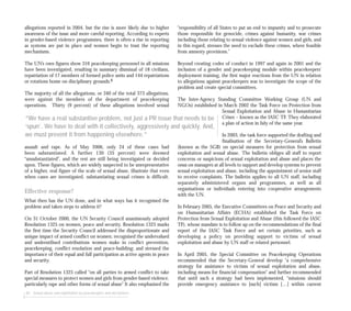 allegations reported in 2004, but the rise is more likely due to higher
awareness of the issue and more careful reporting. According to experts
in gender-based violence programmes, there is often a rise in reporting
as systems are put in place and women begin to trust the reporting
mechanisms.
The UN’s own figures show 316 peacekeeping personnel in all missions
have been investigated, resulting in summary dismissal of 18 civilians,
repatriation of 17 members of formed police units and 144 repatriations
or rotations home on disciplinary grounds.8
The majority of all the allegations, or 340 of the total 373 allegations,
were against the members of the department of peacekeeping
operations. Thirty (9 percent) of these allegations involved sexual
assault and rape. As of May 2006, only 24 of these cases had
been substantiated. A further 130 (35 percent) were deemed
“unsubstantiated”, and the rest are still being investigated or decided
upon. These figures, which are widely suspected to be unrepresentative
of a higher, real figure of the scale of sexual abuse, illustrate that even
when cases are investigated, substantiating sexual crimes is difficult.
Effective response?
What then has the UN done, and in what ways has it recognised the
problem and taken steps to address it?
On 31 October 2000, the UN Security Council unanimously adopted
Resolution 1325 on women, peace and security. Resolution 1325 marks
the first time the Security Council addressed the disproportionate and
unique impact of armed conflict on women; recognised the undervalued
and underutilised contributions women make in conflict prevention,
peacekeeping, conflict resolution and peace-building; and stressed the
importance of their equal and full participation as active agents in peace
and security.
Part of Resolution 1325 called “on all parties to armed conflict to take
special measures to protect women and girls from gender-based violence,
particularly rape and other forms of sexual abuse” It also emphasised the
84 Sexual abuse and exploitation by peacekeepers and aid workers
“responsibility of all States to put an end to impunity and to prosecute
those responsible for genocide, crimes against humanity, war crimes
including those relating to sexual violence against women and girls, and
in this regard, stresses the need to exclude these crimes, where feasible
from amnesty provisions.”
Beyond creating codes of conduct in 1997 and again in 2001 and the
inclusion of a gender and peacekeeping module within peacekeepers’
deployment training, the first major reactions from the UN in relation
to allegations against peacekeepers was to investigate the scope of the
problem and create special committees.
The Inter-Agency Standing Committee Working Group (UN and
NGOs) established in March 2002 the Task Force on Protection from
Sexual Exploitation and Abuse in Humanitarian
Crises – known as the IASC TF. They elaborated
a plan of action in July of the same year.
In 2003, the task force supported the drafting and
finalisation of the Secretary-General’s Bulletin
(known as the SGB) on special measures for protection from sexual
exploitation and sexual abuse. The bulletin obliges all staff to report
concerns or suspicions of sexual exploitation and abuse and places the
onus on managers at all levels to support and develop systems to prevent
sexual exploitation and abuse, including the appointment of senior staff
to receive complaints. The bulletin applies to all UN staff, including
separately administered organs and programmes, as well as all
organisations or individuals entering into cooperative arrangements
with the UN.
In February 2005, the Executive Committees on Peace and Security and
on Humanitarian Affairs (ECHA) established the Task Force on
Protection from Sexual Exploitation and Abuse (this followed the IASC
TF), whose mandate is to follow up on the recommendations of the final
report of the IASC Task Force and set certain priorities, such as
developing a policy on providing support to victims of sexual
exploitation and abuse by UN staff or related personnel.
In April 2005, the Special Committee on Peacekeeping Operations
recommended that the Secretary-General develop “a comprehensive
strategy for assistance to victims of sexual exploitation and abuse,
including means for financial compensation” and further recommended
that until such a strategy had been implemented, “missions should
provide emergency assistance to [such] victims […] within current
“We have a real substantive problem, not just a PR issue that needs to be
‘spun’. We have to deal with it collectively, aggressively and quickly. And,
we must prevent it from happening elsewhere.”
 
