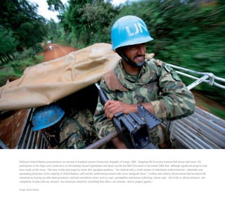 Pakistani United Nations peacekeepers on mission in troubled eastern Democratic Republic of Congo, 2005. Outgoing UN Secretary-General Kofi Annan told some 150
participants at the High Level Conference on Eliminating Sexual Exploitation and Abuse by UN and NGO Personnel in December 2006 that although significant progress had
been made on the issue, “We have really only begun to tackle this egregious problem.” He claimed only a small number of individuals undermined the “admirable and
upstanding behaviour of the majority of United Nations staff and the uniformed personnel who serve alongside them.” Civilian and military UN personnel had breached UN
standards by having sex with adult prostitutes and had committed crimes such as rape, paedophilia and human trafficking, Annan said. “All of this is utterly immoral, and
completely at odds with our mission. Our behaviour should be something that others can emulate, and be judged against.”
Image: Brent Stirton
 