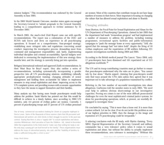 Sexual abuse and exploitation by peacekeepers and aid workers 87
mission budgets.” This recommendation was endorsed by the General
Assembly in June 2005.
In the 2005 World Summit Outcome, member states again encouraged
the Secretary-General to “submit proposals to the General Assembly
leading to a comprehensive approach to victims’ assistance by 31
December 2005.”
In March 2005, the much-cited Zeid Report came out with specific
recommendations. The report was a culmination of the IASC and
ECHA task forces and drew on experience in all peacekeeping
operations. It focused on a comprehensive, four-pronged strategy:
establishing more stringent rules and regulations concerning sexual
conduct; improving the investigative process; demanding more from
command and management responsibility; and, lastly, implementing
individual discipline and criminal accountability. Special budgets were
dedicated to overseeing the implementation of this new strategy three
months later, and the strategy is currently being put into operation.
Refugees International endorsed and approved Zeid’s recommendations. In
their Must Boys be Boys? report, they also outline a series of
recommendations, including systematically incorporating a gender
perspective into all UN peacekeeping missions; establishing culturally
appropriate predeployment training; changing attitudes of senior
management and holding them accountable for failure to implement
measures to stop sexual exploitation and abuse; improving access to the
UN complaint system; and providing women with economic opportunities
so they have the means to support themselves and their families.
Many analysts say that having more female peacekeepers would help
address the problem. Sarah Martin has pointed out that this would be
difficult to achieve in a timely fashion, since according to 2004 UN
statistics, only 4.4 percent of civilian police are women. Currently, 1
percent of peacekeeping troops and 27 percent of UN civilian personnel
are women. Most of the countries that contribute troops do not have large
numbers of women in their forces. More important is focusing on changing
the culture that has allowed sexual exploitation and abuse to flourish.
Changing attitudes
Anna Shotton, the Focal Point for Sexual Exploitation and Abuse for the
UN Department of Peacekeeping Operations, claimed in late 2005 that
the department had made “tremendous progress” and had implemented
a number of measures to address the problem, including training
programmes, recreational sports facilities and public-information
campaigns to “push the message home at every opportunity.” Still, she
agreed that the message had “not taken hold”, despite the firing of 10
civilian employees and the repatriation of 88 soldiers following 221
separate investigations worldwide during 2004 and 2005.
According to the British medical journal The Lancet, “Since 2004, only
17 peacekeepers have been dismissed and 161 repatriated out of 313
allegations worldwide.”9
The UN and its troop-contributing countries must go further to ensure
that peacekeepers understand why the rules are in place. “You cannot
rule by fear alone,” Martin argued, claiming that peacekeepers would
only find ways around the UN’s rules unless they agreed that it was
important not to take advantage of a population traumatised by conflict.
Referring to the low number of successful investigations into abuse
allegations, Guéhenno told the member states in early 2005, “We need
your help to address obvious shortcomings in our investigative
capacities. Proving sex crimes is one of the most difficult prosecutorial
challenges for even the most sophisticated criminal justice systems, let
alone for peacekeeping operations, which, at present, are woefully ill-
equipped to investigate them.”
He concluded by saying, “This is more than a loose end. It is more than
a minor setback. Let me be clear. If we do not tackle this problem as one
of our highest priorities in 2005, then the damage to the image and
reputation of UN peacekeeping could be irreparable.”
A sobering conclusion ends the RI study, with Martin claiming, “Every
SRSG [Special Representative of the Secretary General] and military
commander has a ‘zero tolerance’ policy when it comes to sexual
exploitation and abuse, but without the ability to actually implement
these recommendations, zero tolerance is meaningless.” Without this
One of many commercial sex workers looking for clients at a popular nightspot in
Sierra Leone. Some of the thousands of these women claim that UN personnel and
international aid workers are vital clients in their struggle to survive in the post-war
context. Saying that there is also a "supply side" to sexual exploitation and abuse,
Jasmine Whitebread, chief executive of Save the Children - UK, stated in December
2006 that organisations in the field need to "make sure that selling her body is not
the only way a young girl can feed herself or her family." These organisations must
address the issue of entrenched poverty, she said, and the "inability of families to
make a sufficient living after a crisis is over."
Image: Brent Stirton
 