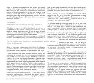 know has been around for some time. There have been abuses in the past.
What this does is show, in very stark terms, in the words of children
themselves, the kinds of experiences they are being subjected to.”11
“In this community, no one can access CSB [a soya nutrient] without
having sex first. They say: ‘A kilo for sex’,” a refugee woman in Guinea
told the interviewers. At a different camp, in Sierra Leone, one man said:
“If you do not have a wife or a sister or a daughter to offer the NGO
workers, it is hard to have access to aid.”12
“It’s difficult to escape the trap of those people; they use the food as bait
to get you to sex with them,” an adolescent in Liberia told interviewers
from the UNHCR and SCF-UK. Reports of these investigations also
quoted refugee leaders in Guinea as saying, “If you see a young girl
walking away with [a] tarpaulin on her head, you know how she got it.”
In testimonies, taken mainly from girls under age 18, many girls talked
about exchanging sexual favours for food, saying they did not realise
they were entitled to the rations without conditions. Others said they
negotiated sex for shelter, education and medicine. Most of the alleged
abusers were male national staff who targeted girls.
According to the report, “The kids are in a
desperate situation. In order to survive, they have
to make the choice between going without food or selling themselves,
the only currency they have left to them. […] It’s a problem that cuts
across the whole of the sector.”13
The report, which said the problem was worst in places that had well-
established aid programmes, said the children’s allegations could not be
independently verified. Despite calls by governments and NGOs to
provide on a confidential basis the names of the individuals alleged to
have taken part, UNHCR and SCF-UK declined, citing “legal concerns
and fairness,” as well as the limitations of anecdotal information.
The reluctance of the two agencies to reveal the details appalled many
agencies and governments at the time who complained that not only
were they unable to discipline staff or change internal procedures, but
that perpetrators might continue to commit such crimes if left
unpunished. UNHCR, however, insisted that furnishing the names
might put child victims still living in camps at risk. The organisation was
prepared to reveal confidentially which agencies and NGOs were
implicated, but not the names of individuals accused of perpetrating the
abuse.
88 Sexual abuse and exploitation by peacekeepers and aid workers
ability to implement recommendations, and without the requisite
political will by troop-contributing countries and the UN itself, it is
likely to be a long, slow journey to end sexual impunity in peacekeeping
missions and see stricter punishments for those who transgress. In the
meantime, women, girls and boys will continue to be abused and
exploited, in some cases, by the very people sent to protect them, and
the UN and its peacekeepers will bear the stain as more cases are
exposed and publicised.
Aid Workers:
“The children will have sex with him to get the food”10
“If I tell you the name of the NGO worker I have to sex with [sic], he
will get fired, and then how will I feed my child and myself?” a young
mother in Guinea asked interviewers in 2003, as more and more
evidence of sexual exploitation by staff from local and international
nongovernmental organisations in West Africa emerged.
In early 2002, a sex scandal broke out over a suppressed, but leaked,
report that indicated humanitarian workers were using their position to
obtain sex from young refugee girls in West Africa. The subsequent
furore in the international aid community and rush to investigate further
afield suggested that such behaviour was not confined to West Africa.
A joint investigation into abuse allegations involving national and
international aid workers in three West African countries by the United
Nations High Commissioner for Refugees (UNHCR) and Save the
Children-UK (SCF-UK) was completed in late 2001. A preliminary report
on the investigation was leaked ahead of the report’s official release date
in late February 2002 because of the disturbing nature of the allegations
and the apparent scope of the problem. This leak revealed accusations by
children against 67 named aid workers from more than 40 agencies,
including UN peacekeepers and community leaders. The children, mainly
girls, in refugee camps in Liberia, Guinea and Sierra Leone said they had
traded sexual favours for shelter, education and medicine.
Paul Nolan, child protection manager for SCF-UK, said at that time the
investigative team discovered a widespread and “possibly endemic”
culture of exploitation. Nolan was quoted as saying, “It’s a problem we
The investigative team discovered a widespread and “possibly endemic”
culture of exploitation.
 