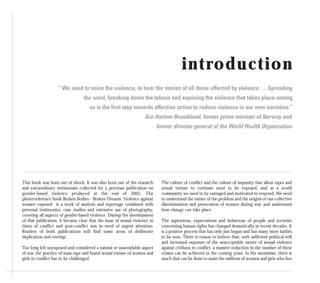 introduction
“ We need to voice the violence, to hear the stories of all those affected by violence … Spreading
the word, breaking down the taboos and exposing the violence that takes place among
us is the first step towards effective action to reduce violence in our own societies.”
Gro Harlem Brundtland, former prime minister of Norway and
former director general of the World Health Organization
This book was born out of shock. It was also born out of the research
and extraordinary testimonies collected for a previous publication on
gender-based violence produced at the end of 2005. The
photo/reference book Broken Bodies - Broken Dreams: Violence against
women exposed is a work of analysis and reportage combined with
personal testimonies, case studies and extensive use of photography,
covering all aspects of gender-based violence. During the development
of that publication, it became clear that the issue of sexual violence in
times of conflict and post-conflict was in need of urgent attention.
Readers of both publications will find some areas of deliberate
duplication and overlap.
Too long left unexposed and considered a natural or unavoidable aspect
of war, the practice of mass rape and brutal sexual torture of women and
girls in conflict has to be challenged.
The culture of conflict and the culture of impunity that allow rapes and
sexual torture to continue need to be exposed, and as a world
community we need to be outraged and motivated to respond. We need
to understand the nature of the problem and the origins of our collective
discrimination and persecution of women during war, and understand
how change can take place.
The aspirations, expectations and behaviour of people and societies
concerning human rights has changed dramatically in recent decades. It
is a positive process that has only just begun and has many more battles
to be won. There is reason to believe that, with sufficient political will
and increased exposure of the unacceptable nature of sexual violence
against civilians in conflict, a massive reduction in the number of these
crimes can be achieved in the coming years. In the meantime, there is
much that can be done to assist the millions of women and girls who live
 