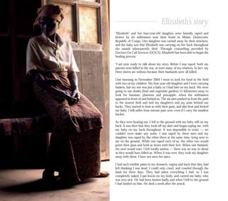 “Elizabeth” and her four-year-old daughter were brutally raped and
beaten by six militiamen near their home in Masisi, Democratic
Republic of Congo. Her daughter was carried away by their attackers,
and the baby son that Elizabeth was carrying on her back throughout
the assault subsequently died. Through counselling provided by
Doctors On Call Services (DOCS), Elizabeth has been able to begin the
healing process.
“I am now ready to talk about my story. Before I was raped, both my
parents were killed in the war, as were many of my relatives. In fact, my
three sisters are widows because their husbands were all killed.
One morning in November 2004 I went to look for food in the field
with two of my children. My four-year-old daughter and I were carrying
baskets, but my son was just a baby so I had him on my back. We were
going to our shamba [fruit and vegetable garden] 15 kilometres away to
look for bananas, plaintain and pineapple, when the militiamen
appeared in front of and behind us. The six men pushed us from the path
to the nearest field and tied my daughter’s and my arms behind our
backs. They started to beat us with their guns, and also beat and kicked
my baby. I still suffer from intense pain now, even if I carry the smallest
bucket.
As they were beating me, I fell to the ground with my baby still on my
back. It was then that they took off my skirt and began raping me, with
my baby on my back throughout. It was impossible to resist — we
couldn’t even make any noise. I was raped by three men and my
daughter was raped by the other three at the same time, lying next to
me on the ground. While one raped each of us, the other two would
point their guns and hold us down with their feet. When one finished,
the next would start. I felt totally useless — there was no way to shout
as they would have killed us. When it was over, they took my daughter
away with them. I have not seen her since.
I had such terrible pains in my stomach, vagina and back that they had
left thinking I was dead. I could only crawl, and crawled through the
bush for three days. They had taken everything I had, so I was
completely naked. I put leaves on my body, and carried my baby, who
was very sick. He had been beaten badly and when I fell to the ground
I had landed on him. He died a week after the attack.
Elizabeth’s story
 