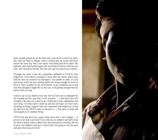 Some people passed me in the bush and I sent them to fetch my sister.
She took me back to Masisi, where I found that my house had been
looted the same day that I was raped. Everything had been taken. My
husband, who had married again and was living in Mweso with his new
wife, and I had been friends, but after the rape he rejected me entirely.
Through my sister I met the counsellors [affiliated to DOCS] who
helped me. I was taken to hospital a week after the attack, where they
told me that my stomach was damaged. I was unable to walk, so I was
sent home, and I am now waiting until I am strong enough to travel to
DOCS. They wouldn’t let me travel before, as my condition was so bad
that they thought I might die on the way. I am getting stronger but my
back is still very bad.
I used to go to our shamba every day, but my back was so damaged by
the beating and the rape that I can’t anymore — I just don’t have the
strength. I am also too scared to go. Sometimes I have nightmares and
can’t sleep. At other times I wake up and lose all hope, as I have been
dreaming of dying. Support from my community has helped me, as has
my faith in God. DOCS came to counsel us — they gave us hope and
encouraged us to continue living.
“DOCS has also given me a goat, beans and a hoe. I am so happy — it
proves to me that I am loved. I live with my six children and had to beg
for food as before today I didn’t have the materials for working. We are
so poor, my children can’t go to school. But I am going to rear the goat
and grow the beans for food.”
Images: Georgina Cranston
 