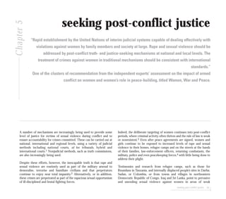 seeking post-conflict justice 95
seeking post-conflict justice
“Rapid establishment by the United Nations of interim judicial systems capable of dealing effectively with
violations against women by family members and society at large. Rape and sexual violence should be
addressed by post-conflict truth- and justice-seeking mechanisms at national and local levels. The
treatment of crimes against women in traditional mechanisms should be consistent with international
standards.”
One of the clusters of recommendation from the independent experts’ assessment on the impact of armed
conflict on women and women’s role in peace-building, titled Women, War and Peace.
A number of mechanisms are increasingly being used to provide some
level of justice for victims of sexual violence during conflict and to
ensure accountability for crimes committed. These can be carried out at
national, international and regional levels, using a variety of judicial
methods including national courts, ad hoc tribunals, hybrid and
international courts.1 Nonjudicial methods, such as truth commissions,
are also increasingly being used.
Despite these efforts, however, the inescapable truth is that rape and
sexual violence are routinely used as part of the military arsenal to
demoralise, terrorise and humiliate civilians and that perpetrators
continue to enjoy near total impunity.2 Alternatively, or in addition,
these crimes are perpetrated as part of the rapacious sexual opportunism
of ill-disciplined and brutal fighting forces.
Indeed, the deliberate targeting of women continues into post-conflict
periods, where criminal activity often thrives and the rule of law is weak
or nonexistent.3 Even after peace agreements are signed, women and
girls continue to be exposed to increased levels of rape and sexual
violence in their homes, refugee camps and on the streets at the hands
of their families, law-enforcement officers, returning combatants, the
military, police and even peacekeeping forces,4 with little being done to
address their plight.
Testimonies and research from refugee camps, such as those for
Rwandans in Tanzania, and internally displaced people’s sites in Darfur,
Sudan, or Colombia, or from towns and villages in northeastern
Democratic Republic of Congo, Iraq and Sri Lanka, point to pervasive
and unending sexual violence against women in areas of weak
Chapter5
 