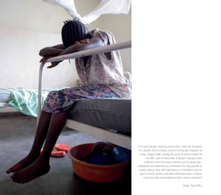 A 13-year-old girl, raped by armed men, waits for treatment
in a health clinic in Goma, eastern Democratic Republic of
Congo, August 2006. During five years of armed conflict in
the DRC, tens of thousands of women and girls have
suffered crimes of sexual violence such as gang rape,
mutilations and abduction by combatants for long periods of
sexual slavery. How will reparations or restitutions ever be
given to these victims and when will perpetrators of these
crimes be held accountable for their careless brutality?
Image: Tiggy Ridley
 