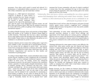 seeking post-conflict justice 97
governance. Even where social control is exerted and enforced, if a
predominance of undisciplined military personnel are in close contact
with civilian communities, rape and sexual abuse continue.
Participants at a 2006 high-level international
conference in Brussels on sexual violence in
conflict concluded they were “deeply concerned
that the response to sexual violence in conflict
and beyond is grossly inadequate when
compared to the scope of the phenomenon and
agree with the report of the independent expertson women, war and
peace [Rehn and Johnson-Sirleaf, 2002] that the standards of protection
for women affected by conflict are glaring in their inadequacy, as is the
international response.”5
According to Binaifer Nowrojee, lawyer and researcher at Human Rights
Watch and member of the Coalition for Women’s Human Rights in
Conflict Situations, “Historically, there has been a silence surrounding
the sex crimes against women that downplays their suffering and renders
them invisible. Sexual violence is often dismissed as the private act of a
combatant or an unfortunate by-product of war.”6
Numerous obstacles prevent women from seeking justice: Legal aid is
rarely available to them, and gender bias in national judicial systems –
the very systems that are supposed to protect them – may prevent
women from receiving fair treatment as witnesses and victims.7 Indeed,
women are often blamed for sexual crimes visited upon them and risk
retribution, stigmatisation and rejection by their families and
communities for pursuing justice.
According to Human Rights Watch, women’s subordinate status in many
societies directly contributes to both a heightened risk of victimisation
during conflict, as well as inadequate institutional responses to it post-
conflict.8 In Sierra Leone, for example, women face widespread
discrimination in practice, law and custom. Provisions in the constitution
contain a guarantee of sexual equality alongside discriminatory clauses
on adoption, marriage, divorce, inheritance and other areas. Under
customary and Islamic law – the two systems under which most women
marry – women have subordinate status and are often considered legal
minors. Under customary law, a wife can only refuse to have sexual
intercourse with her husband if she is physically ill, menstruating or
breast-feeding. In addition, she may refuse sex during the day, in the
bush or during Ramadan. Domestic violence is commonplace: A man has
a right to “reasonably chastise his wife by physical force” under
customary law. In some communities, only rape of a virgin is considered
a serious crime. Even then, punishment for rape in local courts often
involves fining the perpetrator, with a sum of money paid to the victim’s
family for the loss of her honour.
During Sierra Leone’s civil war, where the frequency and extent of sexual
violence against women reached a staggering level,9 combatants
routinely abducted women, forcing them to cook, clean and be available
sexually as their “wives”.
“Such relationships, of course, mimic relationships during peacetime,
especially peacetime situations in which forced marriage and
expectations of free female labour are common practice,” LaShawn R
Jefferson wrote in a study of the phenomenon for Human Rights Watch.
“Men who were accustomed to exercise control over women’s bodies in
times of peace continued to do so with extreme brutality during the civil
war.”10
Obtaining indictments for crimes against women is most difficult at the
national level, where justice systems may lack financial and human
resources.11 Legal personnel may also suffer from religious or ethnic bias
resulting from the conflict.12 A widely endorsed study on justice
mechanisms concluded that investigations at this level rarely focused on
violations against women, and where they did, the lack of technical
capacities, legal expertise on women’s rights and the absence of
procedures for forensic investigations hampered prosecutions.13 “Too
often, national courts discriminate against women, detaining them
without due process, dismissing their testimony and subjecting them to
public humiliation,” the study said. The example of Sierra Leone
illustrate the shortfalls and inadequacies facing many countries in
conflict or emerging from conflict where sexual abuses continue and
where official / legal protection is weak.
Binaifer Nowrojee, for The Coalition for Women’s Human Rights in
Conflict Situations14 said that even in international and hybrid courts the
extent to which sexual crimes are included in indictments often remains
dependent on the individual interest and commitment of investigators
and prosecutors, rather than institutional policy.15 This has resulted in
sexual violence charges not always being brought by international
“Historically, there has been a silence surrounding the sex crimes against
women that downplays their suffering and renders them invisible. Sexual
violence is often dismissed as the private act of a combatant or an
unfortunate by-product of war.”
 