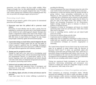 prosecutors, even when evidence has been readily available. When
charges are brought, they “are often added belatedly, as an afterthought,
in amendments that are not properly integrated into cases.”16 In other
cases, women witnesses have withdrawn from its tribunals because they
were not provided with adequate support and protection.17
Prosecuting sexual crimes
Nowrojee has put forward a model of best practice for international
prosecutors and investigators.18
1. Prosecutors must have the political will to prosecute sexual
violence
Prosecution of sexual offenders must be made a priority from the
beginning by a prosecutor and senior staff, so that detailed strategies
can be worked out and a unified approach adopted. Strategies must
include a comprehensive analysis of the nature of the charges. Is rape
to be approached as a crime against humanity, war crime or genocide?
Will other forms of sexual violence be charged? Are rape charges
being brought consistently against all factions/armed groups?
2. A prosecution strategy on sexual violence must be designed at the start
A clear prosecution strategy ensures that the type and quality of
evidence required is gathered from the beginning. Investigators
require clear direction from senior prosecutors, as different strategies
will require different approaches and evidentiary standards.
3. Training must be provided for all staff
Training for legal staff in key areas such as investigating sexual
violence, interviewing victims, relevant international legal standards
and jurisprudential advances on gender-based violence is key.
Lawyers beginning work with international and hybrid tribunals
come with a wide variety of criminal law backgrounds and some have
no experience prosecuting sexual violence.
4. Dedicated and specialised staff must be provided
Having a dedicated and experienced team of investigators and
prosecutors for sexual crimes, including female staff, can help to
bolster attention to the issue.
5. The wellbeing, dignity and safety of victims and witnesses must be
protected
Courts must ensure that the victims’ wellbeing is prioritised by
98 seeking post-conflict justice
providing the following:
• Outreach programmes that ensure information about the work of the
court reaches victims and witnesses, including those in rural areas;
• Information to victims and witnesses about the benefits and risks of
giving evidence. Issues surrounding confidentiality are key.
Witnesses are often guaranteed that their identities will be kept
confidential, given a pseudonym and are allowed to testify behind a
curtain. However, due process mostly requires that the defence be
given the name of the alleged victim, often leading to leaks of
identity and devastating circumstances for the victim/witness.
Explicit warnings should be given to witnesses in advance to
facilitate an informed decision;
• Preparation of victims by investigators and lawyers for detailed
questioning about sexual acts and body parts, which often remain
taboo areas of discussion;
• Access to counselling services, medical care and related health
services for victims;
• Protection for witnesses during and after trials.
• Courtrooms must be enabling environments
• Judges must create an empathetic environment in which victims are
treated with care, sensitivity and respect. They should intervene if
cross-examination techniques are excessive, inappropriate or
demeaning.
The United Nations Special Court for Sierra Leone has received much
praise for its approach to sexual violence under the direction of
prosecutor David Crane.19 A lawyer was specifically tasked with
developing a prosecution plan governing sexual crimes, which led to a
prosecution strategy incorporating sexual violence from the start. Two
out of 10 investigators at the court were also dedicated to sexual assault
investigations from the beginning, resulting in 75 percent of indictments
after the first year, including sexual violence charges.20
“Having two experienced female investigators on staff ensured the
prosecutors’ interviewing methodology and environment were
conducive to making rape victims feel comfortable enough to recount
their experiences,” said a study of the court.21
Truth commissions as a form of recognition and justice
Truth commissions are temporary investigative bodies, officially
sanctioned and established in an effort to expose and address an earlier
period of repression, conflict, atrocity or systematic human rights abuse.
As such, through extensive interviews, statements from experts and
 