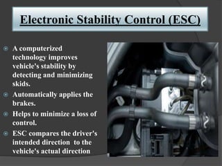 Electronic Stability Control (ESC)
 A computerized
technology improves
vehicle's stability by
detecting and minimizing
skids.
 Automatically applies the
brakes.
 Helps to minimize a loss of
control.
 ESC compares the driver's
intended direction to the
vehicle's actual direction
 