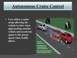 Autonomous Cruise Control
 Uses either a radar
setup allowing the
vehicle to slow when
approaching another
vehicle and accelerate
again to the preset
speed when traffic
allows
 