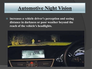 Automotive Night Vision
 increases a vehicle driver's perception and seeing
distance in darkness or poor weather beyond the
reach of the vehicle's headlights.
 